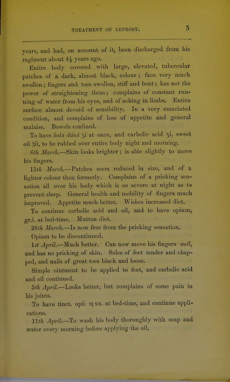 years, and had, on account of it, been discharged from his regiment about 4^ years ago. Entire body covered with large, elevated, tubercular patches of a dark, almost black, colour; face very much swollen : fino-ers and- toes swollen, stiflF and bent; has not the power of straightening them; complains of constant run- ning of water from his eyes, and of aching in limbs. Entire surface almost devoid of sensibility. In a very emaciated condition, and complains of loss of appetite and general malaise. Bowels confined. To have kald ddnd y at once, and carbolic acid 5i, sweet oil Bii, to be rubbed over entire body night and morning. 6th March.—Skin looks brighter; is able slightly to move his fingers. 15th March.—Patches seem reduced in size, and of a lighter colour than formerly. Complains of a pricking sen- sation all over his body which is so severe at night as to prevent sleep. General health and mobility of fingers much improved. Appetite much better. Wishes increased diet. To continue carbolic acid and oil, and to have opium, gr.i. at bed-time. Mutton diet. 26th Ma7'ch.—Is now free from the pricking sensation. Opium to be discontinued. 1st April.—Much better. Can now move his fingers well, and has no pricking of skin. Soles of feet tender and chap- ped, and nails of great toes black and loose. Simple ointment to be applied to feet, and carbohc acid and oil continued. 5th April.—Looks better, but complains of some pain in his joints. To have tinct. opii itlxx. at bed-time, and continue appli- cations. 11th April.—To wash his body thoroughly with soap and water every morning before applying the oil.