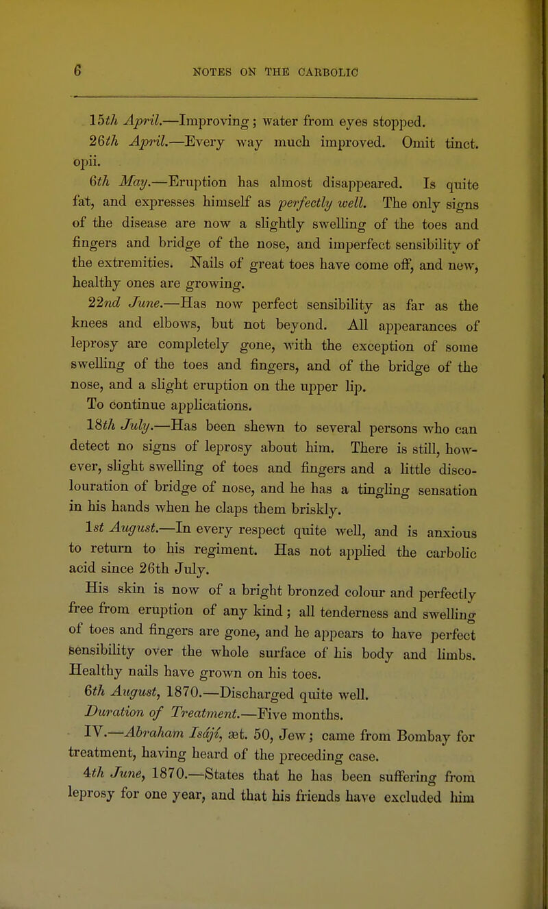 15th April.—Improving; water from eyes stopped. 26ih April.—Every way much improved. Omit tinct. opii. 6th May.—Eruption has ahnost disappeared. Is quite fat, and expresses himself as perfectly well. The only signs of the disease are now a slightly swelling of the toes and fingers and bridge of the nose, and imperfect sensibility of the extremities. Nails of great toes have come off, and new, healthy ones are growing. 22nd June.—Has now perfect sensibility as far as the knees and elbows, but not beyond. All appearances of leprosy are completely gone, with the exception of some swelling of the toes and fingers, and of the bridge of the nose, and a slight eruption on the upper lip. To continue applications. 18i/i July.—Has been shewn to several persons who can detect no signs of leprosy about him. There is still, how- ever, slight swelling of toes and fingers and a little disco- louration of bridge of nose, and he has a tingling sensation in his hands when he claps them briskly. 1st August.—In every respect quite well, and is anxious to return to his regiment. Has not applied the carbolic acid since 26 th July. His skin is now of a bright bronzed colour and perfectly free from eruption of any kind; all tenderness and swelling of toes and fingers are gone, and he appears to have perfect sensibility over the whole surface of his body and limbs. Healthy nails have grown on his toes. Qth August, 1870.—Discharged quite well. Duration of Treatment.—Five months. I^-—Abraham Isdjt, get. 50, Jew; came from Bombay for treatment, having heard of the preceding case. Uh June, 1870.—States that he has been suffering fi-ora leprosy for one year, and that his friends have excluded liim