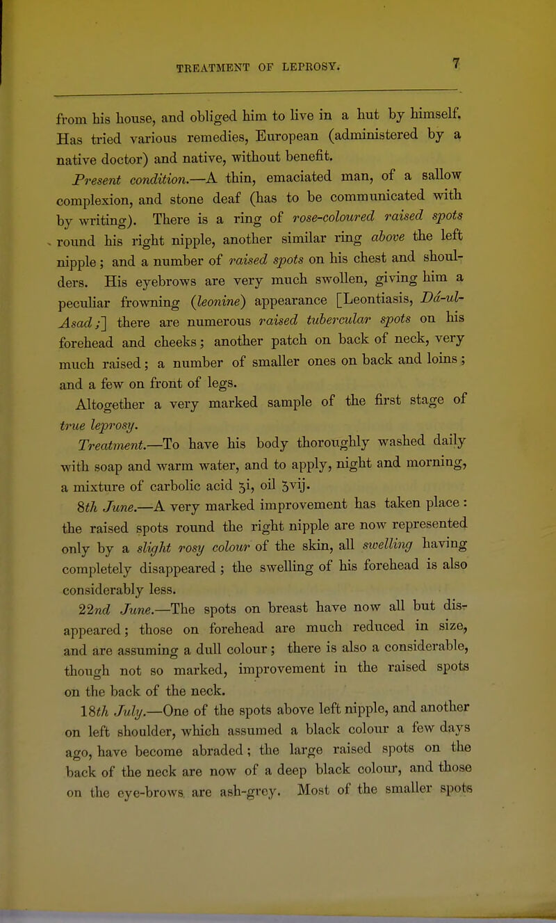 from his house, and obliged him to live in a hut by himself. Has tried various remedies, European (administered by a native doctor) and native, without benefit. Present condition.—A thin, emaciated man, of a sallow complexion, and stone deaf (has to be communicated with by writing). There is a ring of rose-coloured raised spots . round his right nipple, another similar ring above the left nipple; and a number of raised spots on his chest and shoul- ders. His eyebrows are very much swollen, giving him a peculiar frowning (leonine) appearance [Leontiasis, Dd-ul- Asad;'] there are numerous raised tubercular spots on his forehead and cheeks; another patch on back of neck, very much raised; a number of smaller ones on back and loins ; and a few on front of legs. Altogether a very marked sample of the first stage of true leprosy. Treatment.—To have his body thoroughly washed daily with soap and warm water, and to apply, night and morning, a mixture of carbolic acid ^i, oil ^vij. 8th June.—A very marked improvement has taken place : the raised spots round the right nipple are now represented only by a slight rosy colour of the skin, all sioelling having completely disappeared ; the swelling of his forehead is also considerably less. 22nd June.—The spots on breast have now all but dis- appeared; those on forehead are much reduced in size, and are assuming a dull colour; there is also a considerable, though not so marked, improvement in the raised spots on the back of the neck. ISth July.—One of the spots above left nipple, and another on left shoulder, which assumed a black colour a few days ago, have become abraded; the large raised spots on the back of the neck are now of a deep black colom-, and those on the eye-brows, are ash-grey. Most of the smaller spots