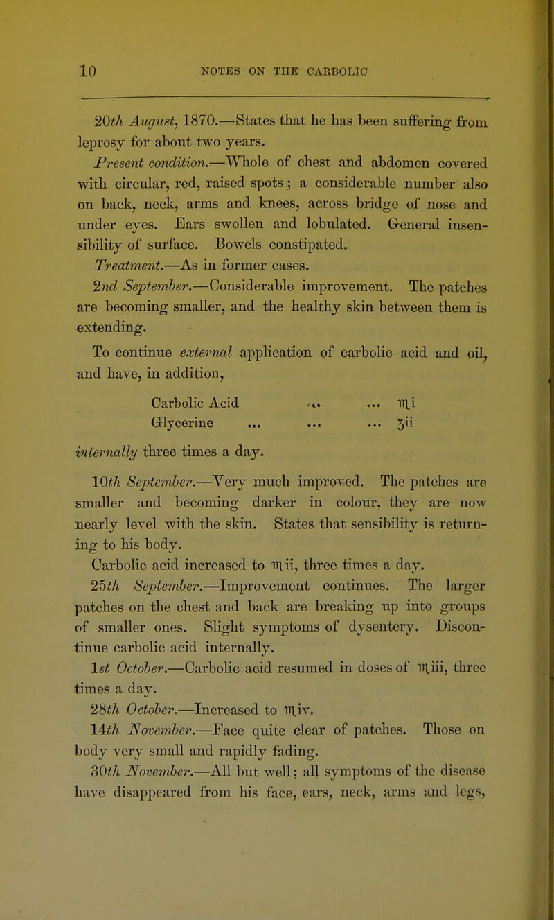 20th August, 1870.—States that he has been suiFering from leprosy for about two years. Present condition.—Whole of chest and abdomen covered with circular, red, raised spots; a considerable number also on back, neck, arms and knees, across bridge of nose and under eyes. Ears swollen and lobulated. General insen- sibility of surface. Bowels constipated. Treatment.—^As in former cases. 2nd September.—Considerable improvement. The patches are becoming smaller, and the healthy skin between them is extending. To continue external application of carbolic acid and oil, and have, in addition. Carbolic Acid .». ... Uli Grlycerine ... ... ... internally three times a day. \Qth September.—Very much improved. The patches are smaller and becoming darker in colour, they are now nearly level with the skin. States that sensibility is return- ing to his body. Carbolic acid increased to ntii, three times a day. 25</i September.—Improvement continues. The larger patches on the chest and back are breaking up into groups of smaller ones. Slight symptoms of dysenteiy. Discon- tinue carbolic acid internally. 1st October.—Carbolic acid resumed in doses of iiliii, three times a day. 28i/i October.—Increased to iTtiv. 14i/t November.—Face quite clear of patches. Those on body very small and rapidly fading. 30</j November.—All but well; all symptoms of the disease have disappeared from his face, ears, neck, arms and legs,