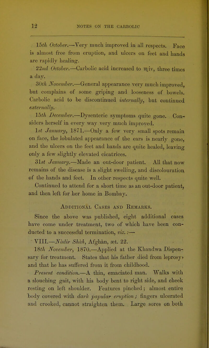 15th October.—Very much improved in all respects. Face is almost fi-ee from eruption, and ulcers on feet and hands are rapidly healing. 22iid October.—Carbolic acid increased to in.iv, thi'ee times a day. 30th November.—General appearance very much improved^ but complains of some griping and looseness of bowels. Carbolic acid to be discontinued inteimally, but continued externally. 15th December.—Dysenteric symptoms quite gone. Con- siders herself in every way very much improyed. Is^ January, 1871,—Only a few very small spots remain on face, the lobulated appearance of the ears is nearly gone, and the ulcers on the feet and hands are quite healed, lea vino- only a few slightly elevated cicatrices. 31st January.—Made an out-door patient. All that now remains of the disease is a slight swelling, and discolouration of the hands and feet. In other respects quite well. Continued to attend for a short time as an out-door patient, and then left for her home in Bombay. Additional Cases and Remarks. Since the above was published, eight additional cases have come under treatment, two of which have been con- ducted to a successful termination, viz.:—• NIW.—Nadir Shah, Afghkn, ^t. 22. 18^/i November, 1870.—Applied at the Khandwa Dispen- sary for treatment. States that his father died from leprosy? and that he has suffered from it from childhood. Present condition.—A thin, emaciated man. Walks with a slouching gait, with his body bent to right side, and cheek resting on left shoulder. Features pinched; almost entire body covered with dark papular eruption; fingers ulcerated and crooked, cannot straighten them. Large sores on both