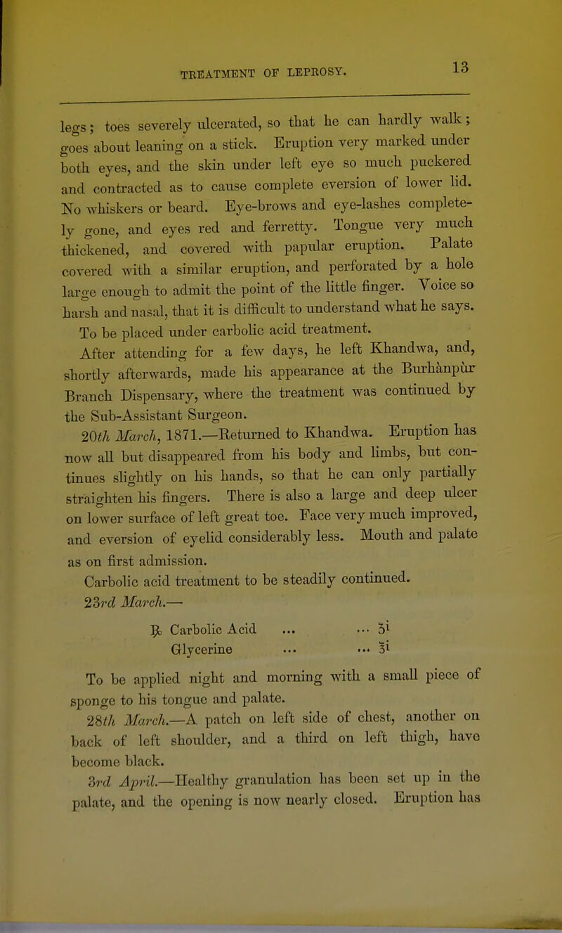 legs; toes severely ulcerated, so that he can hardly walk; go^'es about leaning on a stick. Eruption very marked under both eyes, and the skin under left eye so much puckered and contracted as to cause complete eversion of lower lid. No whiskers or beard. Eye-brows and eye-lashes complete- ly gone, and eyes red and ferretty. Tongue very much thickened, and covered with papular eruption. Palate covered with a similar eruption, and perforated by a hole large enough to admit the point of the little finger. Voice so hai°sh and nasal, that it is difficult to understand what he says. To be placed under carbolic acid treatment. After attending for a few days, he left Khandwa, and, shortly afterwards, made his appearance at the Bui-hanpur Branch Dispensary, where the treatment was continued by the Sub-Assistant Surgeon. 20iA March, 1871.—Eeturned to Khandwa. Eruption has now all but disappeared from his body and limbs, but con- tinues shghtly on his hands, so that he can only partially straighten his fingers. There is also a large and deep ulcer on lower surface of left great toe. Face very much improved, and eversion of eyelid considerably less. Mouth and palate as on first admission. Carbolic acid treatment to be steadily continued. 23rcZ March.— Carbolic Acid ... ... 5^ Glycerine ... ••• Si To be applied night and morning with a small piece of sponge to his tongue and palate. 28f/t March—A. patch on left side of chest, another on back of left shoulder, and a third on left thigh, have become black. Zrd April.—Healthy granulation has been set up in the palate, and the opening is now nearly closed. Eruption has