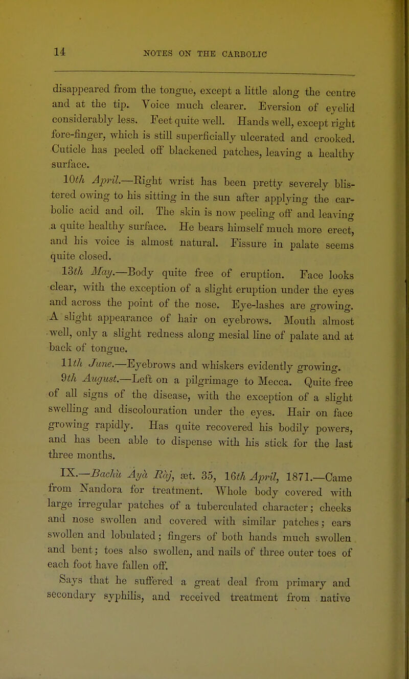 disappeared from the tongue, except a little along the centre and at the tip. Voice much clearer. Eversion of eyelid considerably less. Feet quite well. Hands well, except right fore-finger, which is still superficially ulcerated and crooked. Cuticle has peeled off blackened patches, leaving a healthy surface. 10th April—mght wrist has been pretty severely blis- tered owing to his sitting in the sun after applying the car- bolic acid and oil. The skin is now peeling off and leavino- ,a quite healthy surface. He bears himself much more erect, and his voice is almost natural. Fissure in palate seems quite closed. 13th Jiay.—Body quite free of eruption. Face looks clear, with the exception of a slight eruption under the eyes and across the point of the nose. Eye-lashes are growing. A slight appearance of hair on eyebrows. Mouth almost ■ well, only a slight redness along mesial line of palate and at back of tonofue. 11th June.—Eyebrows and whiskers evidently growing. 9th August.—Left on a pilgrimage to Mecca. Quite free of all signs of the disease, with the exception of a slight swelling and discolouration imder tlie eyes. Hair on face growing rapidly. Has quite recovered his bodily powers, and has been able to dispense with his stick for the last three months. IX.—Bachh Ayb. Rhj, aBt. 35, mh April, 1871.—Came from Nandora for treatment. Whole body covered with large irregular patches of a tuberculated character; cheeks and nose swollen and covered with similar patches; ears swollen and lobulated; fingers of both hands much swollen and bent; toes also swollen, and nails of three outer toes of each foot have fallen off. Says that he suffered a great deal from ]:)rimary and secondary syphilis, and received treatment from native