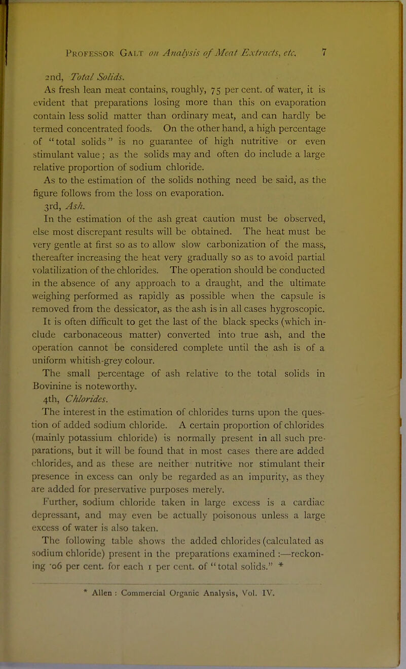 2nd, Total Solids. As fresh lean meat contains, roughly, 75 per cent, of water, it is evident that preparations losing more than this on evaporation contain less solid matter than ordinary meat, and can hardly be termed concentrated foods. On the other hand, a high percentage of total solids is no guarantee of high nutritive or even stimulant value; as the solids may and often do include a large relative proportion of sodium chloride. As to the estimation of the solids nothing need be said, as the figure follows from the loss on evaporation. 3rd, Ash. In the estimation of the ash great caution must be observed, else most discrepant results will be obtained. The heat must be very gentle at first so as to allow slow carbonization of the mass, thereafter increasing the heat very gradually so as to avoid partial volatilization of the chlorides. The operation should be conducted in the absence of any approach to a draught, and the ultimate weighing performed as rapidly as possible when the capsule is removed from the dessicator, as the ash is in all cases hygroscopic. It is often difficult to get the last of the black specks (which in- clude carbonaceous matter) converted into true ash, and the operation cannot be considered complete until the ash is of a uniform whitish-grey colour. The small percentage of ash relative to the total solids in Bovinine is noteworthy. 4th, Chlorides. The interest in the estimation of chlorides turns upon the ques- tion of added sodium chloride. A certain proportion of chlorides (mainly potassium chloride) is normally present in all such pre- parations, but it will be found that in most cases there are added chlorides, and as these are neither nutritive nor stimulant their presence in excess can only be regarded as an impurity, as they are added for preservative purposes merely. Further, sodium chloride taken in large excess is a cardiac depressant, and may even be actually poisonous unless a large excess of water is also taken. The following table shows the added chlorides (calculated as sodium chloride) present in the preparations examined :—reckon- ing -o6 per cent, for each 1 per cent, of  total solids. * * Allen : Commercial Organic Analysis, Vol. IV.