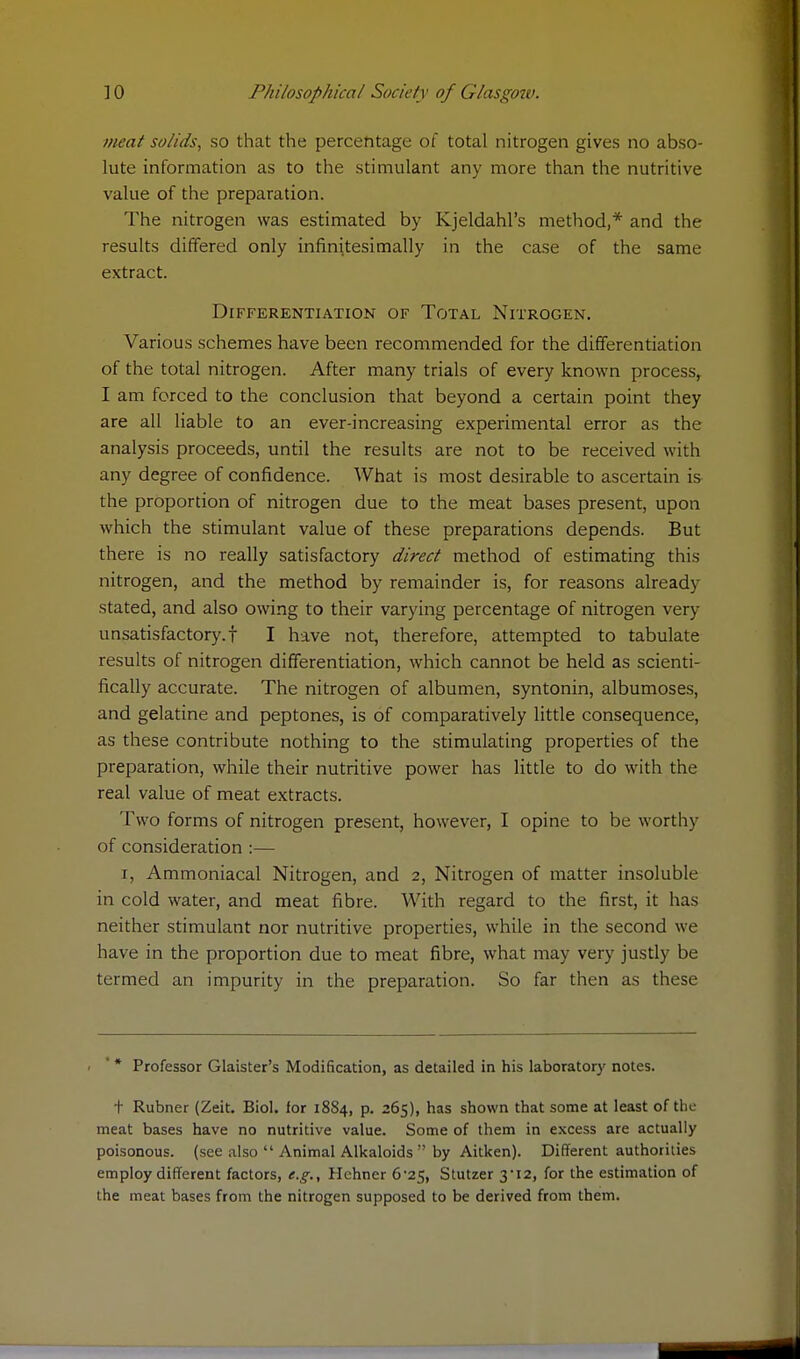 meat solids, so that the percentage of total nitrogen gives no abso- lute information as to the stimulant any more than the nutritive value of the preparation. The nitrogen was estimated by Kjeldahl's method,* and the results differed only infinitesimally in the case of the same extract. Differentiation of Total Nitrogen. Various schemes have been recommended for the differentiation of the total nitrogen. After many trials of every known process, I am forced to the conclusion that beyond a certain point they are all liable to an ever-increasing experimental error as the analysis proceeds, until the results are not to be received with any degree of confidence. What is most desirable to ascertain is the proportion of nitrogen due to the meat bases present, upon which the stimulant value of these preparations depends. But there is no really satisfactory direct method of estimating this nitrogen, and the method by remainder is, for reasons already stated, and also owing to their varying percentage of nitrogen very unsatisfactory.! I have not, therefore, attempted to tabulate results of nitrogen differentiation, which cannot be held as scienti- fically accurate. The nitrogen of albumen, syntonin, albumoses, and gelatine and peptones, is of comparatively little consequence, as these contribute nothing to the stimulating properties of the preparation, while their nutritive power has little to do with the real value of meat extracts. Two forms of nitrogen present, however, I opine to be worthy of consideration :— i, Ammoniacal Nitrogen, and 2, Nitrogen of matter insoluble in cold water, and meat fibre. With regard to the first, it has neither stimulant nor nutritive properties, while in the second wo have in the proportion due to meat fibre, what may very justly be termed an impurity in the preparation. So far then as these * * Professor Glaister's Modification, as detailed in his laboratory notes. + Rubner (Zeit. Biol, lor 18S4, p. 265), has shown that some at least of the meat bases have no nutritive value. Some of them in excess are actually poisonous, (see also  Animal Alkaloids  by Aitken). Different authorities employ different factors, e.g., Hehner 6-25, Stutzer 3-12, for the estimation of the meat bases from the nitrogen supposed to be derived from them.