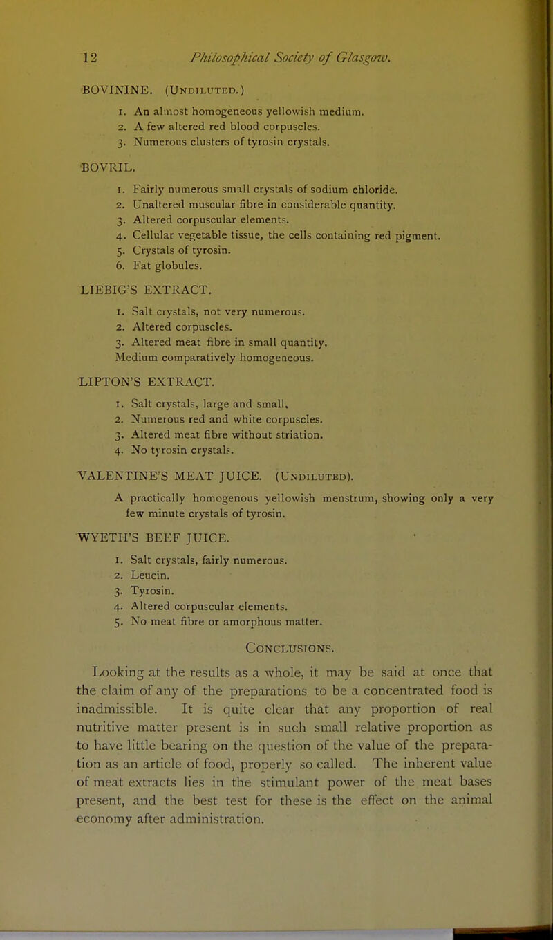 BOVININE. (Undiluted.) 1. An almost homogeneous yellowish medium. 2. A few altered red blood corpuscles. 3. Numerous clusters of tyrosin crystals. BOVRIL. 1. Fairly numerous small crystals of sodium chloride. 2. Unaltered muscular fibre in considerable quantity. 3. Altered corpuscular elements. 4. Cellular vegetable tissue, the cells containing red pigment. 5. Crystals of tyrosin. 6. Fat globules. LIEBIG'S EXTRACT. 1. Salt crystals, not very numerous. 2. Altered corpuscles. 3. Altered meat fibre in small quantity. Medium comparatively homogeneous. LIPTON'S EXTRACT. 1. Salt crystals, large and small, 2. Numerous red and white corpuscles. 3. Altered meat fibre without striation. 4. No tyrosin crystals. VALENTINE'S MEAT JUICE. (Undiluted). A practically homogenous yellowish menstrum, showing only a very few minute crystals of tyrosin. WYETH'S BEEF JUICE. 1. Salt crystals, fairly numerous. 2. Leucin. 3. Tyrosin. 4. Altered corpuscular elements. 5. Xo meat fibre or amorphous matter. Conclusions. Looking at the results as a whole, it may be said at once that the claim of any of the preparations to be a concentrated food is inadmissible. It is quite clear that any proportion of real nutritive matter present is in such small relative proportion as to have little bearing on the question of the value of the prepara- tion as an article of food, properly so called. The inherent value of meat extracts lies in the stimulant power of the meat bases present, and the best test for these is the effect on the animal •economy after administration.