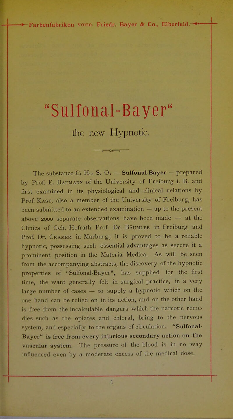 Sulfonal-Bayer the new Hypnotic. The substance C7 His Sa Cu — Sulfonal-Bayer — prepared by Prof. E. Baumann of the University of Freiburg i. B. and first examined in its physiological and clinical relations by Prof. Kast, also a member of the University of Freiburg, has been submitted to an extended examination — up to the present above 2000 separate observations have been made — at the Clinics of Geh. Hofrath Prof. Dr. Baumler in Freiburg and Prof. Dr. Cramer in Marburg; it is proved to be a reliable hypnotic, possessing such essential advantages as secure it a prominent position in the Materia Medica. As will be seen from the accompanying abstracts, the discovery of the hypnotic properties of Sulfonal-Bayer, has supplied for the first time, the want generally felt in surgical practice, in a very large number of cases — to supply a hypnotic which on the one hand can be relied on in its action, and on the other hand is free from the incalculable dangers which the narcotic reme- dies such as the opiates and chloral, bring to the nervous system, and especially to the organs of circulation. Sulfonal- Bayer is free from every injurious secondary action on the vascular system. The pressure of the blood is in no way influenced even by a moderate excess of the medical dose. T