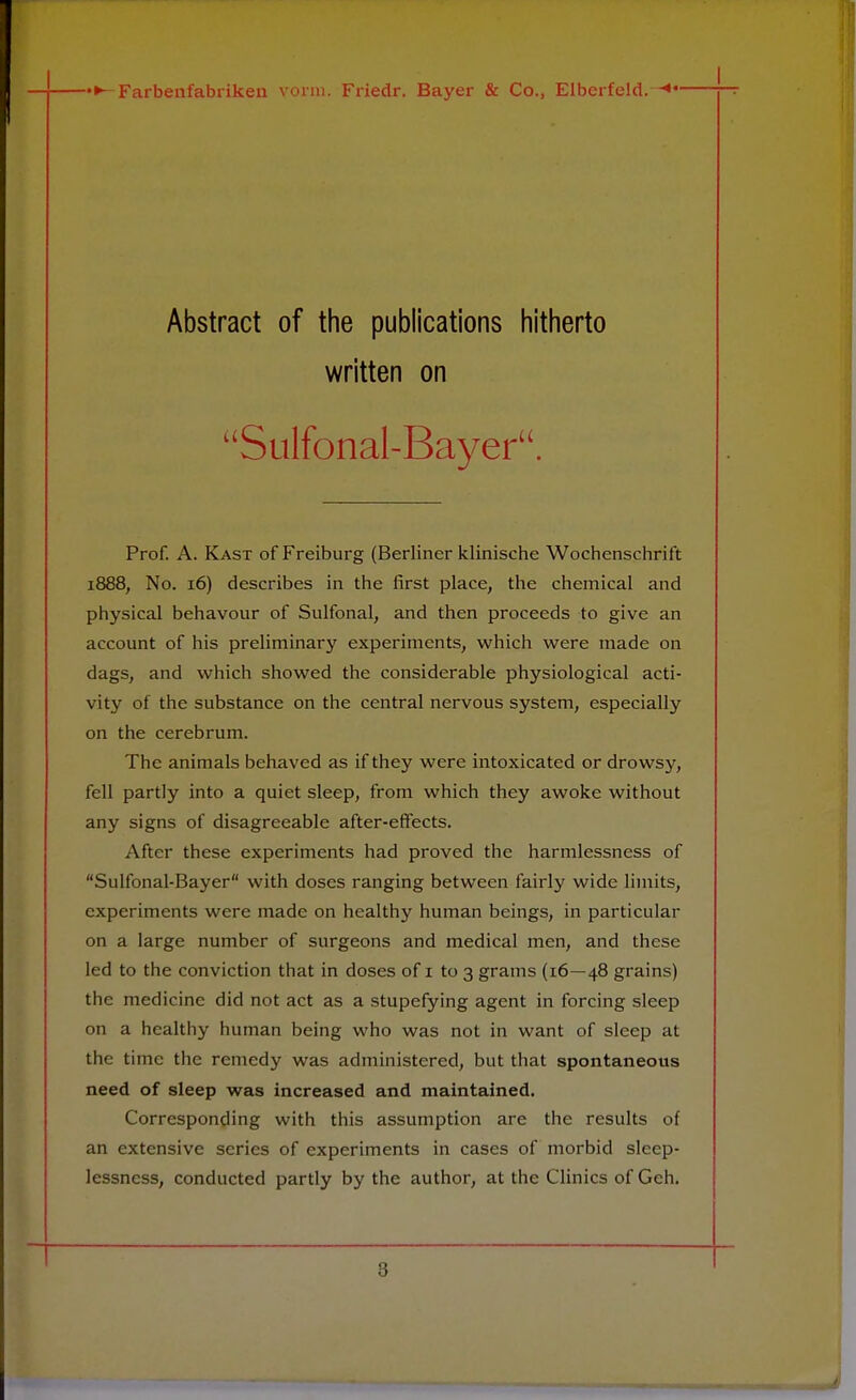 I Abstract of the publications hitherto written on uSulfonal-Bayer. Prof. A. Kast of Freiburg (Berliner klinische Wochenschrift 1888, No. 16) describes in the first place, the chemical and physical behavour of Sulfonal, and then proceeds to give an account of his preliminary experiments, which were made on dags, and which showed the considerable physiological acti- vity of the substance on the central nervous system, especially on the cerebrum. The animals behaved as if they were intoxicated or drowsy, fell partly into a quiet sleep, from which they awoke without any signs of disagreeable after-effects. After these experiments had proved the harmlessness of Sulfonal-Bayer with doses ranging between fairly wide limits, experiments were made on healthy human beings, in particular on a large number of surgeons and medical men, and these led to the conviction that in doses of 1 to 3 grams (16—48 grains) the medicine did not act as a stupefying agent in forcing sleep on a healthy human being who was not in want of sleep at the time the remedy was administered, but that spontaneous need of sleep was increased and maintained. Corresponding with this assumption are the results of an extensive series of experiments in cases of morbid sleep- lessness, conducted partly by the author, at the Clinics of Geh.