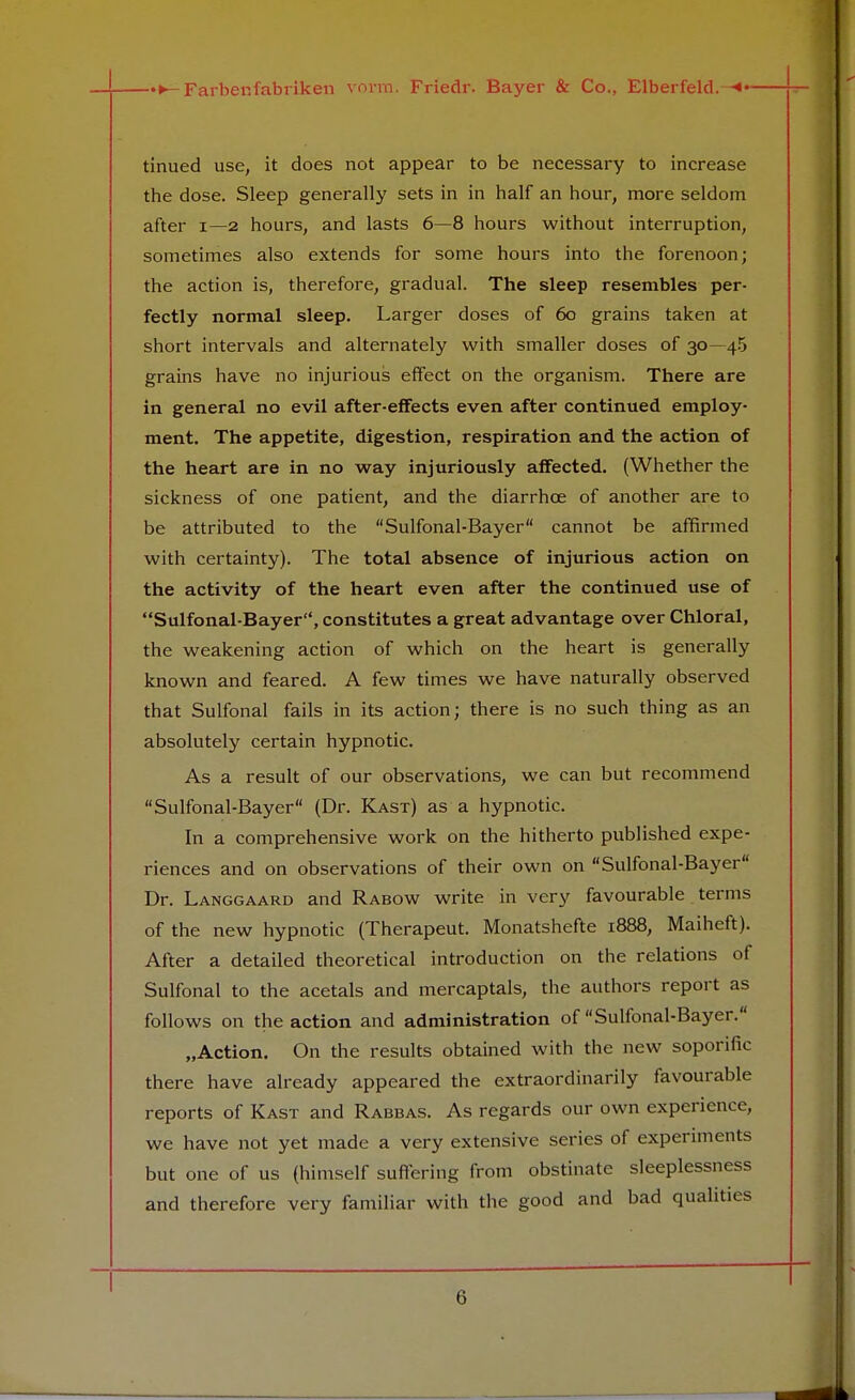 tinued use, it does not appear to be necessary to increase the dose. Sleep generally sets in in half an hour, more seldom after 1—2 hours, and lasts 6—8 hours without interruption, sometimes also extends for some hours into the forenoon; the action is, therefore, gradual. The sleep resembles per- fectly normal sleep. Larger doses of 60 grains taken at short intervals and alternately with smaller doses of 30—45 grains have no injurious effect on the organism. There are in general no evil after-effects even after continued employ- ment. The appetite, digestion, respiration and the action of the heart are in no way injuriously affected. (Whether the sickness of one patient, and the diarrhce of another are to be attributed to the Sulfonal-Bayer cannot be affirmed with certainty). The total absence of injurious action on the activity of the heart even after the continued use of Sulfonal-Bayer, constitutes a great advantage over Chloral, the weakening action of which on the heart is generally known and feared. A few times we have naturally observed that Sulfonal fails in its action; there is no such thing as an absolutely certain hypnotic. As a result of our observations, we can but recommend Sulfonal-Bayer (Dr. Kast) as a hypnotic. In a comprehensive work on the hitherto published expe- riences and on observations of their own on Sulfonal-Bayer Dr. Langgaard and Rabow write in very favourable terms of the new hypnotic (Therapeut. Monatshefte 1888, Maiheft). After a detailed theoretical introduction on the relations of Sulfonal to the acetals and mercaptals, the authors report as follows on the action and administration of Sulfonal-Bayer. „Action. On the results obtained with the new soporific there have already appeared the extraordinarily favourable reports of Kast and Rabbas. As regards our own experience, we have not yet made a very extensive series of experiments but one of us (himself suffering from obstinate sleeplessness and therefore very familiar with the good and bad qualities