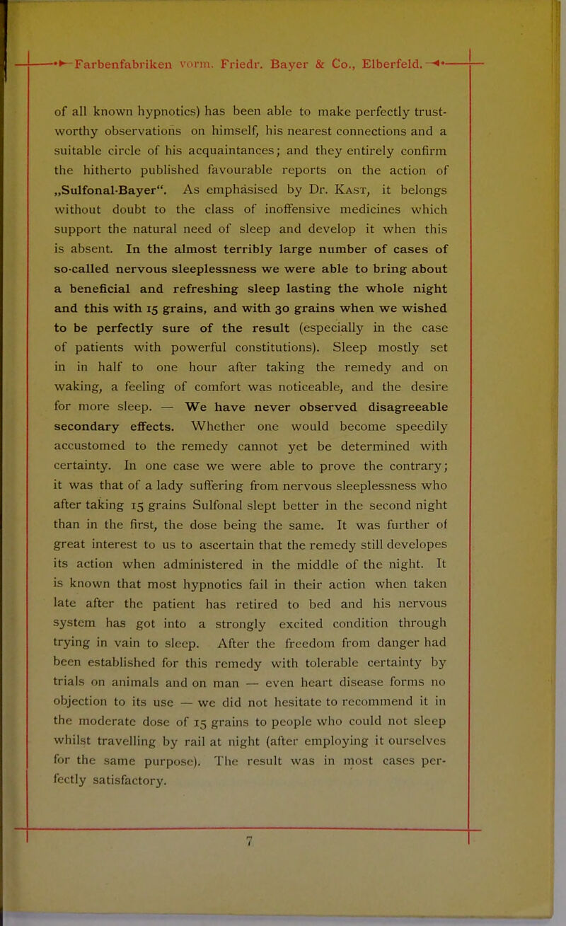 of all known hypnotics) has been able to make perfectly trust- worthy observations on himself, his nearest connections and a suitable circle of his acquaintances; and they entirely confirm the hitherto published favourable reports on the action of „Sulfonal-Bayer. As emphasised by Dr. Kast, it belongs without doubt to the class of inoffensive medicines which support the natural need of sleep and develop it when this is absent. In the almost terribly large number of cases of so-called nervous sleeplessness we were able to bring about a beneficial and refreshing sleep lasting the whole night and this with 15 grains, and with 30 grains when we wished to be perfectly sure of the result (especially in the case of patients with powerful constitutions). Sleep mostly set in in half to one hour after taking the remedy and on waking, a feeling of comfort was noticeable, and the desire for more sleep. — We have never observed disagreeable secondary effects. Whether one would become speedily accustomed to the remedy cannot yet be determined with certainty. In one case we were able to prove the contrary; it was that of a lady suffering from nervous sleeplessness who after taking 15 grains Sulfonal slept better in the second night than in the first, the dose being the same. It was further of great interest to us to ascertain that the remedy still developes its action when administered in the middle of the night. It is known that most hypnotics fail in their action when taken late after the patient has retired to bed and his nervous system has got into a strongly excited condition through trying in vain to sleep. After the freedom from danger had been established for this remedy with tolerable certainty by trials on animals and on man — even heart disease forms no objection to its use — we did not hesitate to recommend it in the moderate dose of 15 grains to people who could not sleep whilst travelling by rail at night (after employing it ourselves for the same purpose). The result was in most cases per- fectly satisfactory.