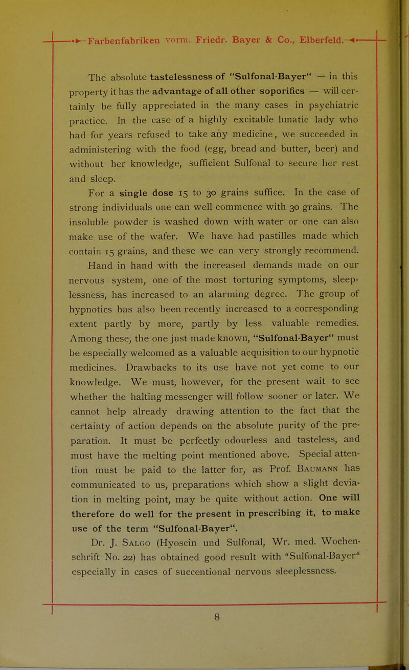 The absolute tastelessness of Sulfonal-Bayer — in this property it has the advantage of all other soporifics — will cer- tainly be fully appreciated in the many cases in psychiatric practice. In the case of a highly excitable lunatic lady who had for years refused to take any medicine, we succeeded in administering with the food (egg, bread and butter, beer) and without her knowledge, sufficient Sulfonal to secure her rest and sleep. For a single dose 15 to 30 grains suffice. In the case of strong individuals one can well commence with 30 grains. The insoluble powder is washed down with water or one can also make use of the wafer. We have had pastilles made which contain 15 grains, and these we can very strongly recommend. Hand in hand with the increased demands made on our nervous system, one of the most torturing symptoms, sleep- lessness, has increased to an alarming degree. The group of hypnotics has also been recently increased to a corresponding extent partly by more, partly by less valuable remedies. Among these, the one just made known, Sulfonal-Bayer must be especially welcomed as a valuable acquisition to our hypnotic medicines. Drawbacks to its use have not yet come to our knowledge. We must, however, for the present wait to see whether the halting messenger will follow sooner or later. We cannot help already drawing attention to the fact that the certainty of action depends on the absolute purity of the pre- paration. It must be perfectly odourless and tasteless, and must have the melting point mentioned above. Special atten- tion must be paid to the latter for, as Prof. Baumann has communicated to us, preparations which show a slight devia- tion in melting point, may be quite without action. One will therefore do well for the present in prescribing it, to make use of the term Sulfonal-Bayer. Dr. J. Salgo (Hyoscin und Sulfonal, Wr. med. Wochen- schrift No. 22) has obtained good result with Sulfonal-Bayer especially in cases of succentional nervous sleeplessness.