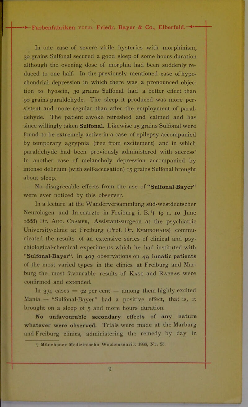 In one case of severe virile hysterics with morphinism, 30 grains Sulfonal secured a good sleep of some hours duration although the evening dose of morphia had been suddenly re- duced to one half. In the previously mentioned case of hypo- chondrial depression in which there was a pronounced objec- tion to hyoscin, 30 grains Sulfonal had a better effect than 90 grains paraldehyde. The sleep it produced was more per- sistent and more regular than after the employment of paral- dehyde. The patient awoke refreshed and calmed and has since willingly taken Sulfonal. Likewise 15 grains Sulfonal were found to be extremely active in a case of epilepsy accompanied by temporary agrypnia (free from excitement) and in which paraldehyde had been previously administered with success In another case of melancholy depression accompanied by intense delirium (with self-accusation) 15 grains Sulfonal brought about sleep. No disagreeable effects from the use of Sulfonal-Bayer were ever noticed by this observer. In a lecture at the Wanderversammlung siid-westdeutscher Neurologen und Irrenarzte in Freiburg i. B. *) (9 u. 10 June 1888) Dr. Aug. Cramer, Assistant-surgeon at the psychiatric University-clinic at Freiburg (Prof. Dr. Emminghaus) commu- nicated the results of an extensive series of clinical and psy- chiological-chemical experiments which he had instituted with Sulfonal-Bayer. In 407 observations on 49 lunatic patients of the most varied types in the clinics at Freiburg and Mar- burg the most favourable results of Kast and Rabbas were confirmed and extended. In 374 cases = 92 per cent — among them highly excited Mania — Sulfonal-Bayer had a positive effect, that is, it brought on a sleep of 5 and more hours duration. No unfavourable secondary effects of any nature whatever were observed. Trials were made at the Marburg and Freiburg clinics, administering the remedy by day in ') Mttnchener Medizinische Wochensohrift 1883, Nr. 25.