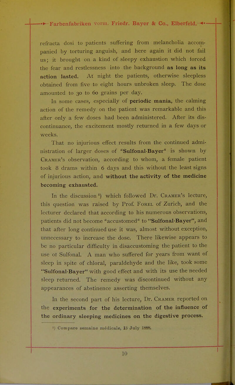 refracta dosi to patients suffering from melancholia accom- panied by torturing anguish, and here again it did not fail us; it brought on a kind of sleepy exhaustion which forced the fear and restlessness into the background as long as its action lasted. At night the patients, otherwise sleepless obtained from five to eight hours unbroken sleep. The dose amounted to 30 to 60 grains per day. In some cases, especially of periodic mania, the calming action of the remedy on the patient was remarkable and this after only a few doses had been administered. After its dis- continuance, the excitement mostly returned in a few days or weeks. That no injurious effect results from the continued admi- nistration of larger doses of Sulfonal-Bayer is shown by Cramer's observation, according to whom, a female patient took 8 drams within 6 days and this without the least signs of injurious action, and without the activity of the medicine becoming exhausted. In the discussion1) which followed Dr. Cramer's lecture, this question was raised by Prof. Forel of Zurich, and the lecturer declared that according to his numerous observations, patients did not become accustomed to Sulfonal-Bayer, and that after long continued use it was, almost without exception, unnecessary to increase the dose. There likewise appears to be no particular difficulty in disaccustoming the patient to the use ot Sulfonal. A man who suffered for years from want of sleep in spite of chloral, paraldehyde and the like, took some Sulfonal-Bayer with good effect and with its use the needed sleep returned. The remedy was discontinued without any appearances of abstinence asserting themselves. In the second part of his lecture, Dr. Cramer reported on the experiments for the determination of the influence of the ordinary sleeping medicines on the digestive process. *) Compare seniaino iuficlicale, 13 July 1888.