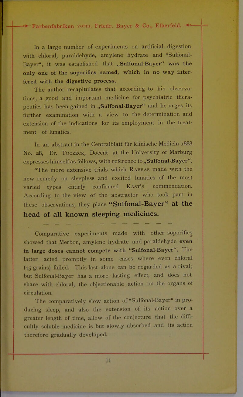 In a large number of experiments on artificial digestion with chloral, paraldehyde, amylene hydrate and Sulfonal- Bayer, it was established that „Sulfonal-Bayer was the only one of the soporifics named, which in no way inter- fered with the digestive process. The author recapitulates that according to his observa- tions, a good and important medicine for psychiatric thera- peutics has been gained in „Sulfonal-Bayer and he urges its further examination with a view to the determination and extension of the indications for its employment in the treat- ment of lunatics. In an abstract in the Centralblatt fur klinische Medicin 1888 No. 28, Dr. Tuczeck, Docent at the University of Marburg expresses himself as follows, with reference to „Sulfonal-Bayer. The more extensive trials which Rabbas made with the new remedy on sleepless and excited lunatics of the most varied types entirly confirmed Kast's commendation. According to the view of the abstractor who took part in these observations, they place Sulfonal-Bayer at the head of all known sleeping medicines. Comparative experiments made with other soporifics showed that Merbon, amylene hydrate and paraldehyde even in large doses cannot compete with Sulfonal-Bayer. The latter acted promptly in some cases where even chloral (45 grains) failed. This last alone can be regarded as a rival; but Sulfonal-Bayer has a more lasting effect, and does not share with chloral, the objectionable action on the organs of circulation. The comparatively slow action of Sulfonal-Bayer in pro- ducing sleep, and also the extension of its action over a greater length of time, allow of the conjecture that the diffi- cultly soluble medicine is but slowly absorbed and its action therefore gradually developed.