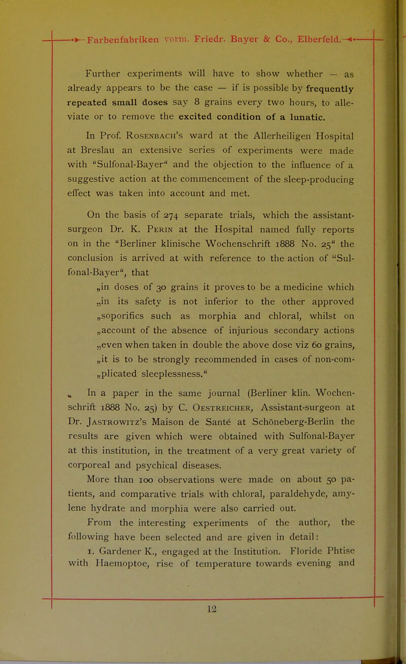 Further experiments will have to show whether — as already appears to be the case — if is possible by frequently repeated small doses say 8 grains every two hours, to alle- viate or to remove the excited condition of a lunatic. In Prof. Rosenbach's ward at the Allerheiligen Hospital at Breslau an extensive series of experiments were made with Sulfonal-Bayer and the objection to the influence of a suggestive action at the commencement of the sleep-producing effect was taken into account and met. On the basis of 274 separate trials, which the assistant- surgeon Dr. K. Perin at the Hospital named fully reports on in the Berliner klinische Wochenschrift 1888 No. 25 the conclusion is arrived at with reference to the action of Sul- fonal-Bayer, that „in doses of 30 grains it proves to be a medicine which „in its safety is not inferior to the other approved „soporifics such as morphia and chloral, whilst on Maccount of the absence of injurious secondary actions „even when taken in double the above dose viz 60 grains, „it is to be strongly recommended in cases of non-com- „plicated sleeplessness. In a paper in the same journal (Berliner klin. Wochen- schrift 1888 No. 25) by C. Oestreicher, Assistant-surgeon at Dr. Jastrowitz's Maison de Sante at Schoneberg-Berlin the results are given which were obtained with Sulfonal-Bayer at this institution, in the treatment of a very great variety of corporeal and psychical diseases. More than 100 observations were made on about 50 pa- tients, and comparative trials with chloral, paraldehyde, amy- lene hydrate and morphia were also carried out. From the interesting experiments of the author, the following have been selected and are given in detail: 1. Gardener K., engaged at the Institution. Floride Phtise with Haemoptoe, rise of temperature towards evening and