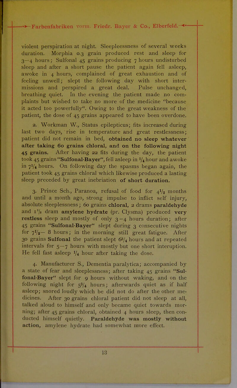 violent perspiration at night. Sleepleessness of several weeks duration. Morphia 0.3 grain produced rest and sleep for 3—4 hours; Sulfonal 45 grains producing 7 hours undisturbed sleep and after a short pause the patient again fell asleep, awoke in 4 hours, complained of great exhaustion and of feeling unwell; slept the following day with short inter- missions and perspired a great deal. Pulse unchanged, breathing quiet. In the evening the patient made no com- plaints but wished to take no more of the medicine because it acted too powerfully. Owing to the great weakness of the patient, the dose of 45 grains appeared to have been overdone. 2. Workman W., Status epilepticus; fits increased during last two days, rise in temperature and great restlessness; patient did not remain in bed, obtained no sleep whatever after taking 60 grains chloral, and on the following night 45 grains. After having 22 fits during the day, the patient took 45 grains Sulfonal-Bayer, fell asleep in V4 hour and awoke in 71/4 hours. On following day the spasms began again, the patient took 45 grains chloral which likewise produced a lasting sleep preceded by great inebriation of short duration. 3. Prince Sch., Paranoa, refusal of food for 4V2 months and until a month ago, strong impulse to inflict self injury, absolute sleeplessness; 60 grains chloral, 2 drams paraldehyde and i'/s dram amylene hydrate (pr. Clysma) produced very restless sleep and mostly of only 3—4 hours duration; after 45 grains Sulfonal-Bayer slept during 3 consecutive nights for 7V2— 8 hours; in the morning still great fatigue. After 30 grains Sulfonal the patient slept 63/4 hours and at repeated intervals for 5—7 hours with mostly but one short interuption. He fell fast asleep 1/4 hour after taking the dose. 4. Manufacturer S., Dementia paralytica; accompanied by a state of fear and sleeplessness; after taking 45 grains Sul- fonal-Bayer slept for 9 hours without waking, and on the following night for 58/4 hours; afterwards quiet as if half asleep; snored loudly which be did not do after the other me- dicines. After 30 grains chloral patient did not sleep at all, talked aloud to himself and only became quiet towards mor- ning; after 45 grains chloral, obtained 4 hours sleep, then con- ducted himself quietly. Paraldehyde was mostly without action, amylene hydrate had somewhat more effect. I L8