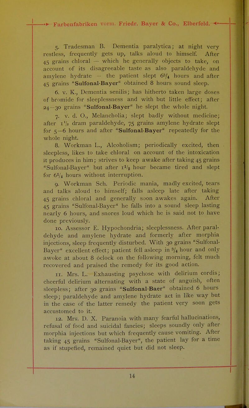 5. Tradesman B. Dementia paralytica; at night very restless, frequently gets up, talks aloud to himself. After 45 grains chloral — which he generally objects to take, on account of its disagreeable taste as also paraldehyde and amylene hydrate — the patient slept 63/4 hours and after 45 grains Sulfonal-Bayer obtained 8 hours sound sleep. 6. v. K., Dementia senilis; has hitherto taken large doses of bromide for sleeplessness and with but little effect; after 24—30 grains Sulfonal-Bayer he slept the whole night. 7. v. d. O., Melancholia; slept badly without medicine; after i1/* dram paraldehyde, 75 grains amylene hydrate slept for 5—6 hours and after Sulfonal-Bayer repeatedly for the whole night. 8. Workman L., Alcoholism; periodically excited, then sleepless, likes to take chloral on account of the intoxication it produces in him; strives to keep awake after taking 45 grains Sulfonal-Bayer but after iV2 hour became tired and slept for 6V4 hours without interruption. 9. Workman Sch. Periodic mania, madly excited, tears and talks aloud to himself; falls asleep late after taking 45 grains chloral and generally soon awakes again. After 45 grains Sulfonal-Bayer he falls into a sound sleep lasting nearly 6 hours, and snores loud which he is said not to have done previously. 10. Assessor E. Hypochondria; sleeplessness. After paral- dehyde and amylene hydrate and formerly after morphia injections, sleep frequently disturbed. With 30 grains Sulfonal- Bayer excellent effect; patient fell asleep in % hour and only awoke at about 8 oclock on the following morning, felt much recovered and praised the remedy for its good action. 11. Mrs. L. Exhausting psychose with delirium cordis; cheerful delirium alternating with a state of anguish, often sleepless; after 30 grains Sulfonal-Baer obtained 6 hours sleep; paraldehyde and amylene hydrate act in like way but in the case of the latter remedy the patient very soon gets accustomed to it. 12. Mrs. D. X. Paranoia with many fearful hallucinations, refusal of food and suicidal fancies; sleeps soundly only after morphia injections but which frequently cause vomiting. After taking 45 grains Sulfonal-Bayer, the patient lay for a time as if stupefied, remained quiet but did not sleep. II