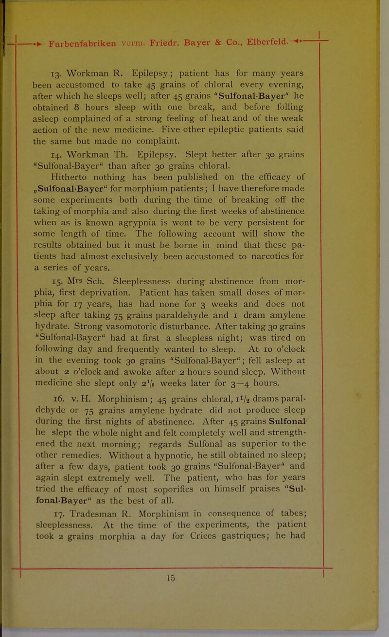 13. Workman R. Epilepsy; patient has for many years been accustomed to take 45 grains of chloral every evening, after which he sleeps well; after 45 grains Sulfonal-Bayer lie obtained 8 hours sleep with one break, and before foiling asleep complained of a strong feeling of heat and of the weak action of the new medicine. Five other epileptic patients said the same but made no complaint. 14. Workman Th. Epilepsy. Slept better after 30 grains Sulfonal-Bayer than after 30 grains chloral. Hitherto nothing has been published on the efficacy of „Sulfonal-Bayer for morphium patients; I have therefore made some experiments both during the time of breaking off the taking of morphia and also during the first weeks of abstinence when as is known agrypnia is wont to be very persistent for some length of time. The following account will show the results obtained but it must be borne in mind that these pa- tients had almost exclusively been accustomed to narcotics for a series of years. 15. Mls Sch. Sleeplessness during abstinence from mor- phia, first deprivation. Patient has taken small doses of mor- phia for 17 years, has had none for 3 weeks and does not sleep after taking 75 grains paraldehyde and 1 dram amylene hydrate. Strong vasomotoric disturbance. After taking 30 grains Sulfonal-Bayer had at first a sleepless night; was tired on following day and frequently wanted to sleep. At 10 o'clock in the evening took 30 grains Sulfonal-Bayer; fell asleep at about 2 o'clock and awoke after 2 hours sound sleep. Without medicine she slept only 2'/* weeks later for 3—4 hours. 16. v. H. Morphinism; 45 grains chloral, 1V2 drams paral- dehyde or 75 grains amylene hydrate did not produce sleep during the first nights of abstinence. After 45 grains Sulfonal he slept the whole night and felt completely well and strength- ened the next morning; regards Sulfonal as superior to the other remedies. Without a hypnotic, he still obtained no sleep; after a few days, patient took 30 grains Sulfonal-Bayer and again slept extremely well. The patient, who has for years tried the efficacy of most soporifics on himself praises Sul- fonal-Bayer as the best of all. 17. Tradesman R. Morphinism in consequence of tabes; sleeplessness. At the time of the experiments, the patient took 2 grains morphia a day for Crices gastriques; he had