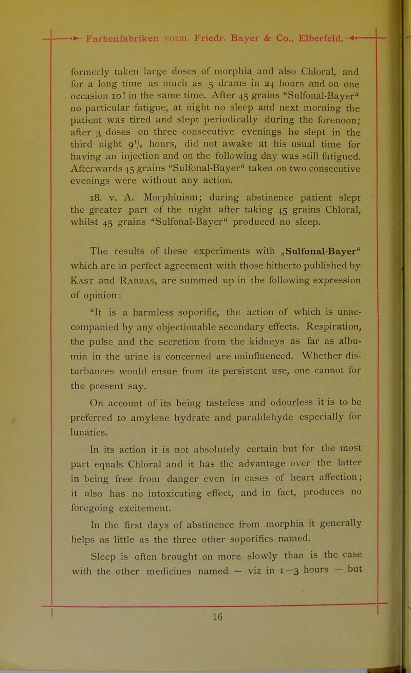 formerly taken large doses of morphia and also Chloral, and for a long time as much as 5 drams in 24 hours and on one occasion 10! in the same time. After 45 grains Sulfonal-Bayer no particular fatigue, at night no sleep and next morning the patient was tired and slept periodically during the forenoon; after 3 doses on three consecutive evenings he slept in the third night 9*/* hours, did not awake at his usual time for having an injection and on the following day was still fatigued. Afterwards 45 grains Sulfonal-Bayer taken on two consecutive evenings were without any action. 18. v. A. Morphinism; during abstinence patient slept the greater part of the night after taking 45 grains Chloral, whilst 45 grains Sulfonal-Bayer produced no sleep. The results of these experiments with „Sulfonal-Bayer which are in perfect agreement with those hitherto published by Kast and Rabbas, are summed up in the following expression of opinion: It is a harmless soporific, the action of which is unac- companied by any objectionable secondary effects. Respiration, the pulse and the secretion from the kidneys as far as albu- min in the urine is concerned are uninfluenced. Whether dis- turbances would ensue from its persistent use, one cannot for the present say. On account of its being tasteless and odourless it is to be preferred to amylene hydrate and paraldehyde especially for lunatics. In its action it is not absolutely certain but for the most part equals Chloral and it has the advantage over the latter in being free from danger even in cases of heart affection; it also has no intoxicating effect, and in fact, produces no foregoing excitement. In the first days of abstinence from morphia it generally helps as little as the three other soporifics named. Sleep is often brought on more slowly than is the case with the other medicines named — viz in 1—3 hours — but