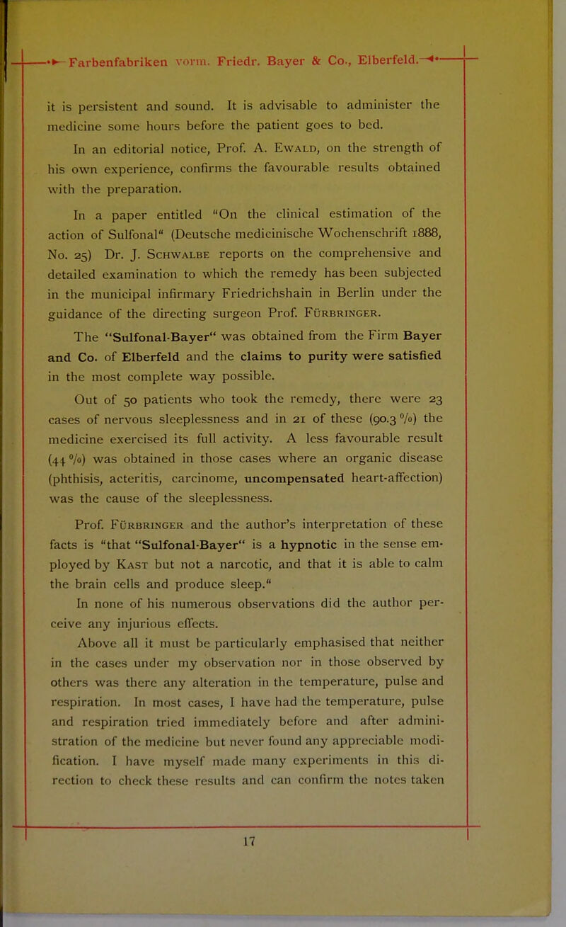 it is persistent and sound. It is advisable to administer the medicine some hours before the patient goes to bed. In an editorial notice, Prof. A. Ewald, on the strength of his own experience, confirms the favourable results obtained with the preparation. In a paper entitled On the clinical estimation of the action of Sulfonal (Deutsche medicinische Wochenschrift 1888, No. 25) Dr. J. Schwalbe reports on the comprehensive and detailed examination to which the remedy has been subjected in the municipal infirmary Friedrichshain in Berlin under the guidance of the directing surgeon Prof. Furbringer. The Sulfonal-Bayer was obtained from the Firm Bayer and Co. of Elberfeld and the claims to purity were satisfied in the most complete way possible. Out of 50 patients who took the remedy, there were 23 cases of nervous sleeplessness and in 21 of these (90.3 %) the medicine exercised its full activity. A less favourable result (44.%) was obtained in those cases where an organic disease (phthisis, acteritis, carcinome, uncompensated heart-affection) was the cause of the sleeplessness. Prof. Furbringer and the author's interpretation of these facts is that Sulfonal-Bayer is a hypnotic in the sense em- ployed by Kast but not a narcotic, and that it is able to calm the brain cells and produce sleep. In none of his numerous observations did the author per- ceive any injurious effects. Above all it must be particularly emphasised that neither in the cases under my observation nor in those observed by others was there any alteration in the temperature, pulse and respiration. In most cases, I have had the temperature, pulse and respiration tried immediately before and after admini- stration of the medicine but never found any appreciable modi- fication. I have myself made many experiments in this di- rection to check these results and can confirm the notes taken