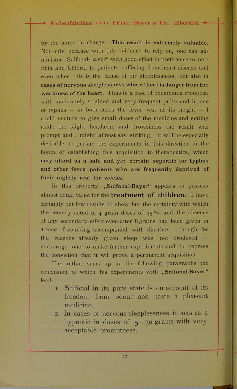 by the nurse in charge. This result is extremely valuable. Not only because with this evidence to rely on, one can ad- minister Sulfonal-Bayer with good effect in preference to mor- phia and Chloral to patients suffering from heart disease and even when this is the cause of the sleeplessness, but also in cases of nervous sleeplessness where there is danger from the weakness of the heart. Thus in a case of pneumonia crouposa with moderately strained and very frequent pulse and in one of typhus — in both cases the fever wat at its height — I could venture to give small doses of the medicine and setting aside the slight headache and drowsiness the result was prompt and I might almost say striking. It will be especially desirable to pursue the experiments in this direction in the hopes of establishing this acquisition to therapeutics, which may afford us a safe and yet certain soporific for typhus and other fevre patients who are frequently deprived of their nightly rest for weeks. In this property, „Sulfonal-Bayer appears to possess almost equal value for the treatment of children. I have certainly but few results to show but the certainty with which the remedy acted in 4 grain doses of 75 % and the absence of any secondary effect even after 8 grains had been given in a case of vomiting accompanied with diarrhce — though for the reasons already given sleep was not produced — encourage one to make further experiments and to express the conviction that it will prove a permanent acquisition. The author sums up in the following paragraphs the conclusion to which his experiments with „Sulfonal-Bayer lead: 1. Sulfonal in its pure state is on account of its freedom from odour and taste a pleasant medicine. 2. In cases of nervous sleeplessness it acts as a hypnotic in doses of 15—30 grains with very acceptable promptness. is