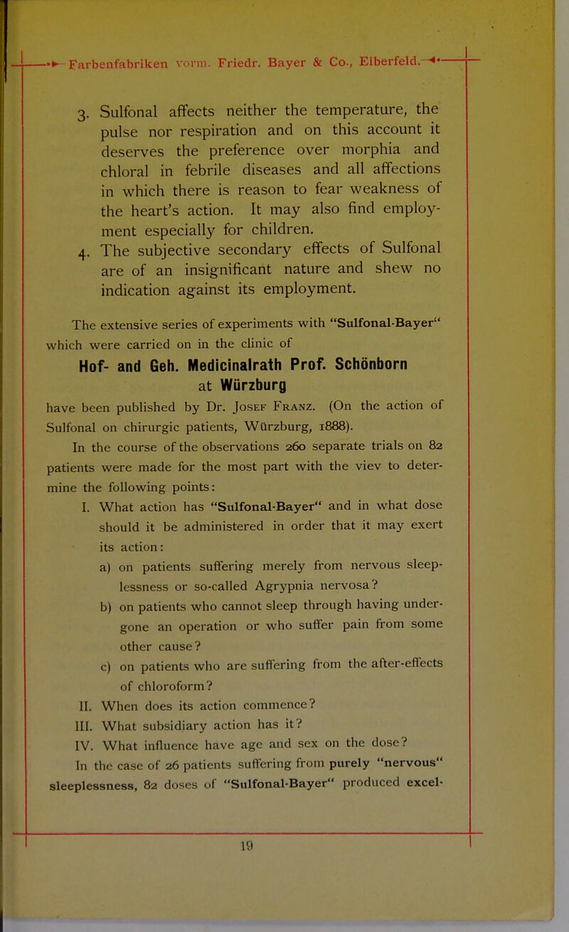 3. Sulfonal affects neither the temperature, the pulse nor respiration and on this account it deserves the preference over morphia and chloral in febrile diseases and all affections in which there is reason to fear weakness of the heart's action. It may also find employ- ment especially for children. 4. The subjective secondary effects of Sulfonal are of an insignificant nature and shew no indication against its employment. The extensive series of experiments with Sulfonal-Bayer which were carried on in the clinic of Hof- and Geh. Medicinalrath Prof. Schonborn at Wurzburg have been published by Dr. Josef Franz. (On the action of Sulfonal on chirurgic patients, Wurzburg, 1888). In the course of the observations 260 separate trials on 82 patients were made for the most part with the viev to deter- mine the following points: I. What action has Sulfonal-Bayer and in what dose should it be administered in order that it may exert its action: a) on patients suffering merely from nervous sleep- lessness or so-called Agrypnia nervosa? b) on patients who cannot sleep through having under- gone an operation or who suffer pain from some other cause? c) on patients who are suffering from the after-effects of chloroform? II. When does its action commence? III. What subsidiary action has it? IV. What influence have age and sex on the dose? In the case of 26 patients suffering from purely nervous sleeplessness, 82 doses of Sulfonal-Bayer produced excel-