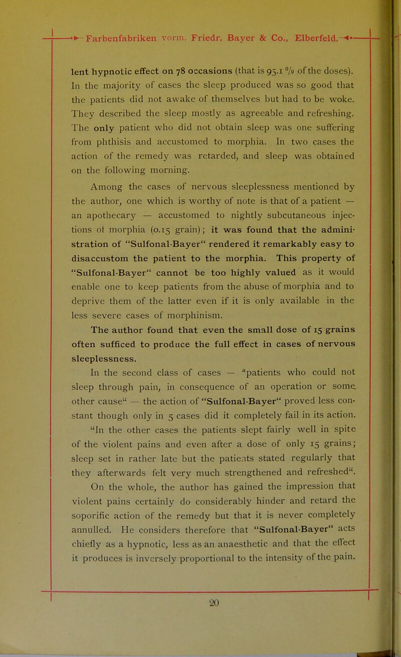 lent hypnotic effect on 78 occasions (that is 95.1 % of the doses). In the majority of cases the sleep produced was so good that the patients did not awake of themselves but had to be woke. They described the sleep mostly as agreeable and refreshing. The only patient who did not obtain sleep was one suffering from phthisis and accustomed to morphia. In two cases the action of the remedy was retarded, and sleep was obtained on the following morning. Among the cases of nervous sleeplessness mentioned by the author, one which is worthy of note is that of a patient — an apothecary — accustomed to nightly subcutaneous injec- tions ot morphia (0.15 grain); it was found that the admini- stration of Sulfonal-Bayer rendered it remarkably easy to disaccustom the patient to the morphia. This property of Sulfonal-Bayer cannot be too highly valued as it would enable one to keep patients from the abuse of morphia and to deprive them of the latter even if it is only available in the less severe cases of morphinism. The author found that even the small dose of 15 grains often sufficed to produce the full effect in cases of nervous sleeplessness. In the second class of cases — patients who could not sleep through pain, in consequence of an operation or some, other cause — the action of Sulfonal-Bayer proved less con- stant though only in 5 cases did it completely fail in its action. In the other cases the patients slept fairly well in spite of the violent pains and even after a dose of only 15 grains; sleep set in rather late but the patients stated regularly that they afterwards felt very much strengthened and refreshed. On the whole, the author has gained the impression that violent pains certainly do considerably hinder and retard the soporific action of the remedy but that it is never completely annulled. He considers therefore that Sulfonal-Bayer acts chiefly as a hypnotic, less as an anaesthetic and that the effect it produces is inversely proportional to the intensity of the pain. T