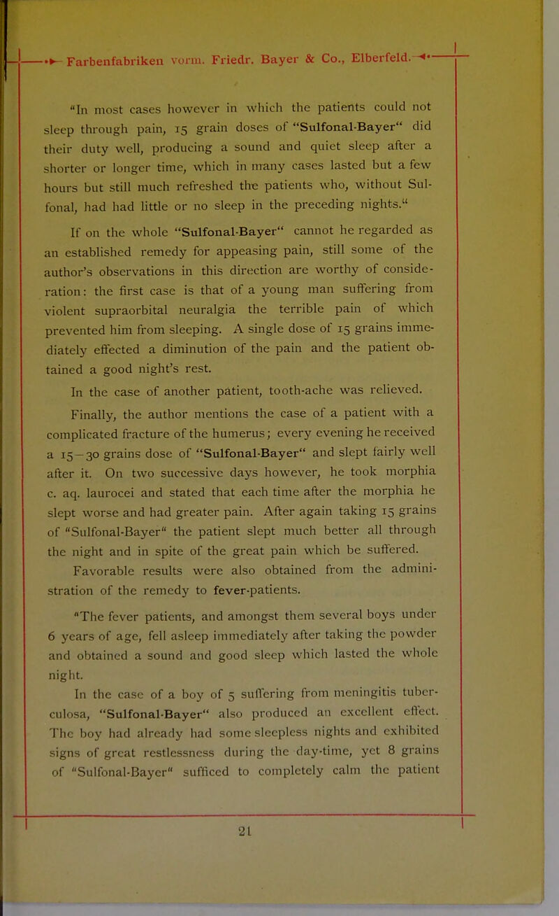 In most cases however in which the patients could not sleep through pain, 15 grain doses of Sulfonal-Bayer did their duty well, producing a sound and quiet sleep after a shorter or longer time, which in many cases lasted but a few hours but still much refreshed the patients who, without Sul- fonal, had had little or no sleep in the preceding nights. If on the whole Sulfonal-Bayer cannot he regarded as an established remedy for appeasing pain, still some of the author's observations in this direction are worthy of conside- ration: the first case is that of a young man suffering from violent supraorbital neuralgia the terrible pain of which prevented him from sleeping. A single dose of 15 grains imme- diately effected a diminution of the pain and the patient ob- tained a good night's rest. In the case of another patient, tooth-ache was relieved. Finally, the author mentions the case of a patient with a complicated fracture of the humerus; every evening he received a 15-30 grains dose of Sulfonal-Bayer and slept fairly well after it. On two successive days however, he took morphia c. aq. laurocei and stated that each time after the morphia he slept worse and had greater pain. After again taking 15 grains of Sulfonal-Bayer the patient slept much better all through the night and in spite of the great pain which be suffered. Favorable results were also obtained from the admini- stration of the remedy to fever-patients. The fever patients, and amongst them several boys under 6 years of age, fell asleep immediately after taking the powder and obtained a sound and good sleep which lasted the whole night. In the case of a boy of 5 suffering from meningitis tuber- culosa, Sulfonal-Bayer also produced an excellent effect. The boy had already had some sleepless nights and exhibited signs of great restlessness during the day-time, yet 8 grains of Sulfonal-Bayer sufficed to completely calm the patient