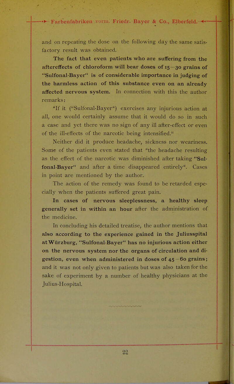 and on repeating the dose on the following day the same satis- factory result was obtained. The fact that even patients who are suffering from the aftereffects of chloroform will bear doses of 15—30 grains of Sulfonal-Bayer is of considerable importance in judging of the harmless action of this substance even on an already affected nervous system. In connection with this the author remarks: If it (Sulfonal-Bayer) exercises any injurious action at all, one would certainly assume that it would do so in such a case and yet there was no sign of any ill after-effect or even of the ill-effects of the narcotic being intensified. Neither did it produce headache, sickness nor weariness. Some of the patients even stated that the headache resulting as the effect of the narcotic was diminished after taking Sul- fonal-Bayer and after a time disappeared entirely. Cases in point are mentioned by the author. The action of the remedy was found to be retarded espe- cially when the patients suffered great pain. In cases of nervous sleeplessness, a healthy sleep generally set in within an hour after the administration of the medicine. In concluding his detailed treatise, the author mentions that also according to the experience gained in the Juliusspital atWiirzburg, Sulfonal-Bayer has no injurious action either on the nervous system nor the organs of circulation and di- gestion, even when administered in doses of 45 - 60 grains; and it was not only given to patients but was also taken for the sake of experiment by a number of healthy physicians at the Julius-Hospital.