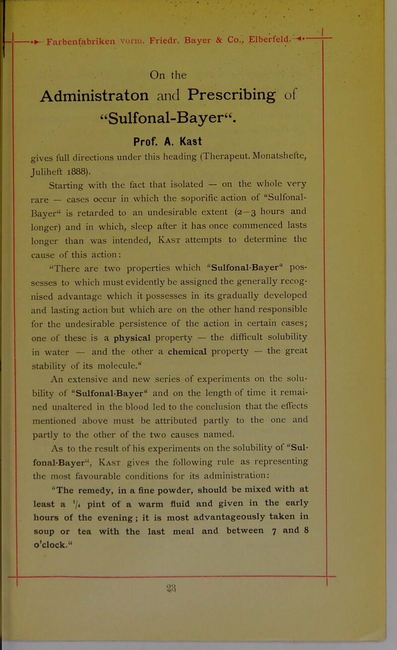 On the Administraton and Prescribing of Sulfonal-Bayer. Prof. A. Kast gives lull directions under this heading (Thcrapeut. Monatshefte, Juliheft 1888). Starting with the fact that isolated — on the whole very rare — cases occur in which the soporific action of Sulfonal- Bayer is retarded to an undesirable extent (2—3 hours and longer) and in which, sleep after it has once commenced lasts longer than was intended, Kast attempts to determine the cause of this action: There are two properties which Sulfonal-Bayer pos- sesses to which must evidently be assigned the generally recog- nised advantage which it possesses in its gradually developed and lasting action but which are on the other hand responsible for the undesirable persistence of the action in certain cases; one of these is a physical property — the difficult solubility in water — and the other a chemical property — the great stability of its molecule. An extensive and new series of experiments on the solu- bility of Sulfonal-Bayer and on the length of time it remai- ned unaltered in the blood led to the conclusion that the effects mentioned above must be attributed partly to the one and partly to the other of the two causes named. As to the result of his experiments on the solubility of Sul- fonal-Bayer, Kast gives the following rule as representing the most favourable conditions for its administration: The remedy, in a fine powder, should be mixed with at least a '/* pint of a warm fluid and given in the early hours of the evening ; it is most advantageously taken in soup or tea with the last meal and between 7 and 8 o'clock.