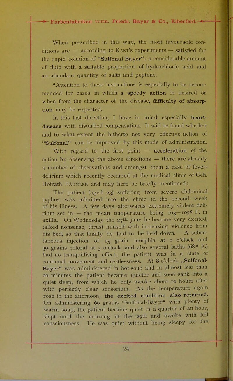 When prescribed in this way, the most favourable con- ditions are — according to Kast's experiments — satisfied for the rapid solution of Sulfonal-Bayer: a considerable amount of fluid with a suitable proportion of hydrochloric acid and an abundant quantity of salts and peptone. Attention to these instructions is especially to be recom- mended for cases in which a speedy action is desired or when from the character of the disease, difficulty of absorp- tion may be expected. In this last direction, I have in mind especially heart- disease with disturbed compensation. It will be found whether and to what extent the hitherto not very effective action of Sulfonal can be improved by this mode of administration. With regard to the first point — acceleration of the action by observing the above directions — there are already a number of observations and amongst them a case of fever- delirium which recently occurred at the medical clinic of Geh. Hofrath Baumler and may here be briefly mentioned: The patient (aged 23) suffering from severe abdominal typhus was admitted into the clinic in the second week of his illness. A few days afterwards extremely violent deli- rium set in — the mean temperature being 103—105° F. in axilla. On Wednesday the 27th june he become very excited, talked nonsense, thrust himself with increasing violence from his bed, so that finally he had to be held down. A subcu- taneous injection of 15 grain morphia at 1 o'clock and 30 grains chloral at 3 o'clock and also several baths (68° F.) had no tranquillising effect; the patient was in a state of continual movement and restlessness. At 8 o'clock „Sulfonal- Bayer was administered in hot soup and in almost less than 20 minutes the patient became quieter and soon sank into a quiet sleep, from which he only awoke about 10 hours after with perfectly clear sensorium. As the temperature again rose in the afternoon, the excited condition also returned. On administering 60 grains Sulfonal-Bayer with plenty of warm soup, the patient became quiet in a quarter of an hour, slept until the morning of the 29th and awoke with full consciousness. He was quiet without being sleepy for the 21