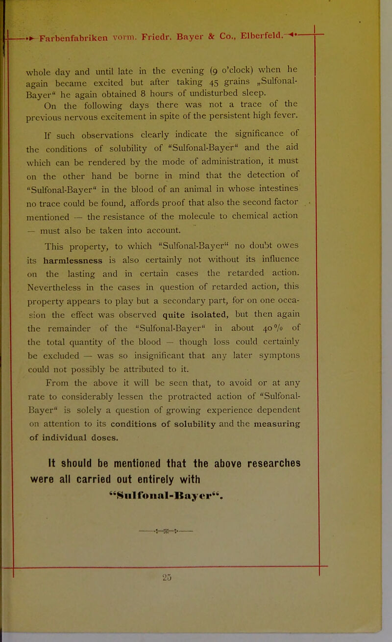 whole day and until late in the evening (9 o'clock) when he again became excited but after taking 45 grains „Sulfonal- Bayer he again obtained 8 hours of undisturbed sleep. On the following days there was not a trace of the previous nervous excitement in spite of the persistent high fever. If such observations clearly indicate the significance of the conditions of solubility of Sulfonal-Bayer and the aid which can be rendered by the mode of administration, it must on the other hand be borne in mind that the detection of Sulfonal-Bayer in the blood of an animal in whose intestines no trace could be found, affords proof that also the second factor mentioned — the resistance of the molecule to chemical action — must also be taken into account. This property, to which Sulfonal-Bayer no doubt owes its harmlessness is also certainly not without its influence on the lasting and in certain cases the retarded action. Nevertheless in the cases in question of retarded action, this property appears to play but a secondary part, for on one occa- sion the effect was observed quite isolated, but then again the remainder of the Sulfonal-Bayer in about 40% of the total quantity of the blood — though loss could certainly be excluded — was so insignificant that any later symptons could not possibly be attributed to it. From the above it will be seen that, to avoid or at any rate to considerably lessen the protracted action of Sulfonal- Bayer is solely a question of growing experience dependent on attention to its conditions of solubility and the measuring of individual doses. It should be mentioned that the above researches were all carried out entirely with Sulfonal-Bayer. *i at* »#
