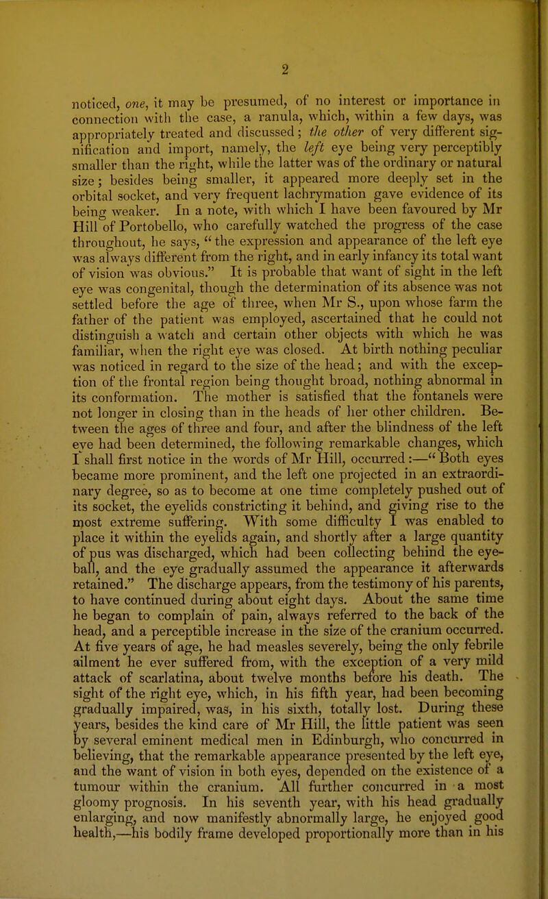 noticed, one, it may be presumed, of no interest or importance in connection with the case, a ranula, which, within a few days, was appropriately treated and discussed; the other of very different sig- nification and import, namely, the left eye being yery perceptibly smaller than the right, while the latter was of the ordinary or natural size; besides being smaller, it appeared more deeply set in the orbital socket, and very frequent lachrymation gave evidence of its being weaker. In a note, with which I have been favoured by Mr Hill of Portobello, who carefully watched the progress of the case throughout, he says, the expression and appearance of the left eye was always different from the right, and in early infancy its total want of vision was obvious. It is probable that want of sight in the left eye was congenital, though the determination of its absence was not settled before the age of three, when Mr S., upon whose farm the father of the patient was employed, ascertained that he could not distinguish a watch and certain other objects with which he was familiar, when the right eye was closed. At birth nothing peculiar was noticed in regard to the size of the head; and with the excep- tion of the frontal region being thought broad, nothing abnormal in its conformation. The mother is satisfied that the fontanels were not longer in closing than in the heads of her other children. Be- tween the ages of three and four, and after the blindness of the left eye had been determined, the following remarkable changes, which I shall first notice in the words of Mr Hill, occurred:— Both eyes became more prominent, and the left one projected in an extraordi- nary degree, so as to become at one time completely pushed out of its socket, the eyelids constricting it behind, and giving rise to the most extreme suffering. With some difficulty I was enabled to place it within the eyelids again, and shortly after a large quantity of pus was discharged, which had been collecting behind the eye- ball, and the eye gradually assumed the appearance it afterwards retained. The discharge appears, from the testimony of his parents, to have continued during about eight days. About the same time he began to complain of pain, always referred to the back of the head, and a perceptible increase in the size of the cranium occurred. At five years of age, he had measles severely, being the only febrile ailment he ever suffered from, with the exception of a very mild attack of scarlatina, about twelve months before his death. The sight of the right eye, which, in his fifth year, had been becoming gradually impaired, was, in his sixth, totally lost. During these years, besides the kind care of Mr Hill, the little patient was seen by several eminent medical men in Edinburgh, who concurred in believing, that the remarkable appearance presented by the left eye, and the want of vision in both eyes, depended on the existence of a tumour within the cranium. All further concurred in a most gloomy prognosis. In his seventh year, with his head gradually enlarging, and now manifestly abnormally large, he enjoyed good health,—his bodily frame developed proportionally more than in his