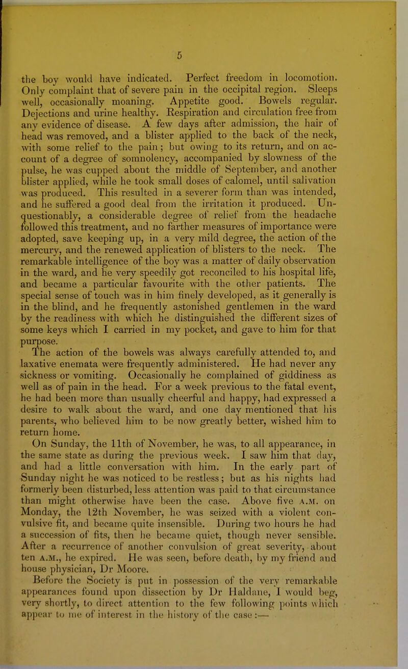 the boy would have indicated. Perfect freedom in locomotion. Only complaint that of severe pain in the occipital region. Sleeps well, occasionally moaning. Appetite good. Bowels regular. Dejections and urine healthy. Respiration and circulation free from any evidence of disease. A few days after admission, the hair of head was removed, and a blister applied to the back of the neck, with some relief to the pain; but owing to its return, and on ac- count of a degree of somnolency, accompanied by slowness of the pulse, he was cupped about the middle of September, and another blister applied, while he took small doses of calomel, until salivation was produced. This resulted in a severer form than was intended, and he suffered a good deal from the irritation it produced. Un- questionably, a considerable degree of relief from the headache followed this treatment, and no farther measures of importance were adopted, save keeping up, in a very mild degree, the action of the mercury, and the renewed application of blisters to the neck. The remarkable intelligence of the boy was a matter of daily observation in the ward, and he very speedily got reconciled to his hospital life, and became a particular favourite with the other patients. The special sense of touch was in him finely developed, as it generally is in the blind, and he frequently astonished gentlemen in the ward by the readiness with which he distinguished the different sizes of some keys which I carried in my pocket, and gave to him for that purpose. The action of the bowels was always carefully attended to, and laxative enemata were frequently administered. He had never any sickness or vomiting. Occasionally he complained of giddiness as well as of pain in the head. For a week previous to the fatal event, he had been more than usually cheerful and happy, had expressed a desire to walk about the ward, and one day mentioned that his parents, who believed him to be now greatly better, wished him to return home. On Sunday, the 11th of November, he was, to all appearance, in the same state as during the previous week. I saw him that day, and had a little conversation with him. In the early part of Sunday night he was noticed to be restless; but as his nights had formerly been disturbed, less attention was paid to that circumstance than might otherwise have been the case. Above five a.m. on Monday, the 12th November, he was seized with a violent con- vulsive fit, and became quite insensible. During two hours he had a succession of fits, then he became quiet, though never sensible. After a recurrence of another convulsion of great severity, about ten a.m., he expired. He was seen, before death, by my friend aud house physician, Dr Moore. Before the Society is put in possession of the very remarkable appearances found upon dissection by Dr Haldane, 1 would begj, very shortly, to direct attention to the few following points which appear to me of interest in the history of the case :—