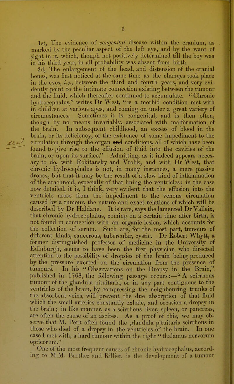 1st, The evidence of congenital disease within the cranium, as marked by the peculiar aspect of the left eye, and by the want of sight in it, which, though not positively determined till the boy was in his third year, in all probability was absent from birth. 2d, The enlargement of the head, and distension of the cranial bones, was first noticed at the same time as the changes took place in the eyes, i.e., between the third and fourth years, and very evi- dently point to the intimate connection existing between the tumour and the fluid, which thereafter continued to accumulate. u Chronic hydrocephalus, writes Dr West,  is a morbid condition met with in children at various ages, and coming on under a great variety of circumstances. Sometimes it is congenital, and is then often, though by no means invariably, associated with malformation of the brain. In subsequent childhood, an excess of blood in the brain, or its deficiency, or the existence of some impediment to the jCL<3 circulation through the organ tmd conditions, all of which have been - ' found to give rise to the effusion of fluid into the cavities of the brain, or upon its surface. Admitting, as it indeed appears neces- ary to do, with Rokitansky and Vrolik, and with Dr West, that chronic hydrocephalus is not, in many instances, a mere passive dropsy, but that it may be the result of a slow kind of inflammation of the arachnoid, especially of that lining the ventricles; in the case now detailed, it is, I think, very evident that the effusion into the ventricle arose from the impediment to the venous circulation caused by a tumour, the nature and exact relations of which will be described by Dr Haldane. It is rare, says the lamented Dr Valleix, that chronic hydrocephalus, coming on a certain time after birth, is not found in connection with an organic lesion, which accounts for the collection of serum. Such are, for the most part, tumours of different kinds, cancerous, tubercular, cystic. Dr Robert Whytt, a former distinguished professor of medicine in the University of Edinburgh, seems to have been the first physician who directed attention to the possibility of dropsies of the brain being produced by the pressure exerted on the circulation from the presence of tumours. In his Observations on the Dropsy in the Brain, published in 1768, the following passage occurs:—A scirrhous tumour of the glandula pituitaria, or in any part contiguous to the ventricles of the brain, by compressing the neighbouring trunks of the absorbent veins, will prevent the due absorption of that fluid which the small arteries constantly exhale, and occasion a dropsy in the brain; in like manner, as a scirrhous liver, spleen, or pancreas, are often the cause of an ascites. As a proof of this, we may ob- serve that M. Petit often found the glandula pituitaria scirrhous in those who died of a dropsy in the ventricles of the brain. In one easel met with, a hard tumour within the right  thalamus nervorum opticorum. One of the most frequent causes of chronic hydrocephalus, accord- ing to M.M. Barthez and Rilliet, is the development of a tumour