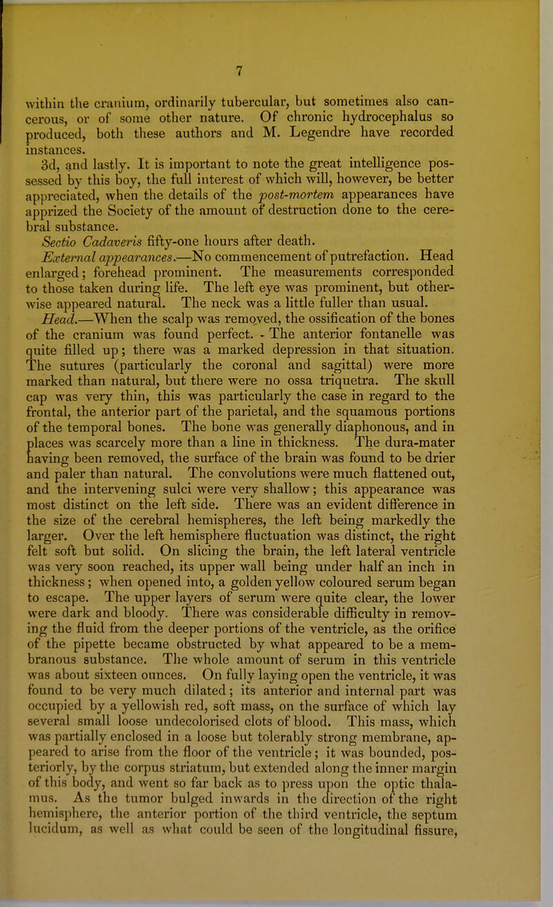 within the cranium, ordinarily tubercular, but sometimes also can- cerous, or of some other nature. Of chronic hydrocephalus so produced, both these authors and M. Legendre have recorded instances. 3d, and lastly. It is important to note the great intelligence pos- sessed by this boy, the full interest of which will, however, be better appreciated, when the details of the post-mortem appearances have apprized the Society of the amount of destruction done to the cere- bral substance. Sectio Cadaveris fifty-one hours after death. External appearances.—No commencement of putrefaction. Head enlarged; forehead prominent. The measurements corresponded to those taken during life. The left eye was prominent, but other- wise appeared natural. The neck was a little fuller than usual. Head.—When the scalp was removed, the ossification of the bones of the cranium was found perfect. - The anterior fontanelle was quite filled up; there was a marked depression in that situation. The sutures (particularly the coronal and sagittal) were more marked than natural, but there were no ossa triquetra. The skull cap was very thin, this was particularly the case in regard to the frontal, the anterior part of the parietal, and the squamous portions of the temporal bones. The bone was generally diaphonous, and in places was scarcely more than a line in thickness. The dura-mater having been removed, the surface of the brain was found to be drier and paler than natural. The convolutions were much flattened out, and the intervening sulci were very shallow; this appearance was most distinct on the left side. There was an evident difference in the size of the cerebral hemispheres, the left being markedly the larger. Over the left hemisphere fluctuation was distinct, the right felt soft but solid. On slicing the brain, the left lateral ventricle was very soon reached, its upper wall being under half an inch in thickness; when opened into, a golden yellow coloured serum began to escape. The upper layers of serum wrere quite clear, the lower were dark and bloody. There was considerable difficulty in remov- ing the fluid from the deeper portions of the ventricle, as the orifice of the pipette became obstructed by what appeared to be a mem- branous substance. The whole amount of serum in this ventricle was about sixteen ounces. On fully laying open the ventricle, it was found to be very much dilated; its anterior and internal part was occupied by a yellowish red, soft mass, on the surface of which lay several small loose undecolorised clots of blood. This mass, which was partially enclosed in a loose but tolerably strong membrane, ap- peared to arise from the floor of the ventricle; it was bounded, pos- teriorly, by the corpus striatum, but extended along the inner margin of this body, and went so far back as to press upon the optic thala- mus. As the tumor bulged inwards in the direction of the right hemisphere, the anterior portion of the third ventricle, the septum lucidum, as well as what could be seen of the longitudinal fissure,