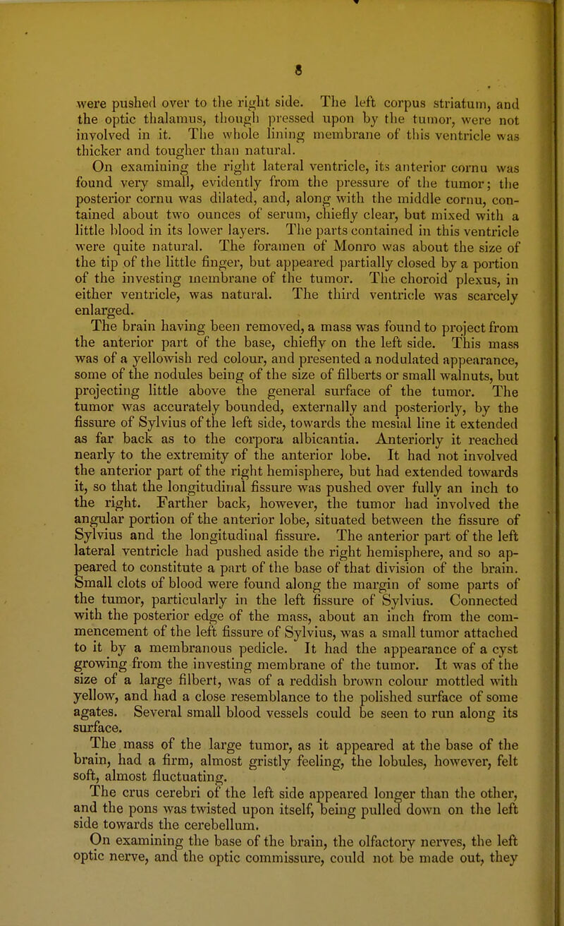 were pushed over to the right side. The left corpus striatum, and the optic thalamus, though pressed upon by the tumor, were not involved in it. The whole lining membrane of this ventricle was thicker and tougher than natural. On examining the right lateral ventricle, its anterior cornu was found very small, evidently from the pressure of the tumor; the posterior cornu was dilated, and, along with the middle cornu, con- tained about two ounces of serum, chiefly clear, but mixed with a little blood in its lower layers. The parts contained in this ventricle were quite natural. The foramen of Monro was about the size of the tip of the little finger, but appeared partially closed by a portion of the investing membrane of the tumor. The choroid plexus, in either ventricle, was natural. The third ventricle was scarcely enlarged. The brain having been removed, a mass was found to project from the anterior part of the base, chiefly on the left side. This mass was of a yellowish red colour, and presented a nodulated appearance, some of the nodules being of the size of filberts or small walnuts, but projecting little above the general surface of the tumor. The tumor was accurately bounded, externally and posteriorly, by the fissure of Sylvius of the left side, towards the mesial line it extended as far back as to the corpora albicantia. Anteriorly it reached nearly to the extremity of the anterior lobe. It had not involved the anterior part of the right hemisphere, but had extended towards it, so that the longitudinal fissure was pushed over fully an inch to the right. Farther back, however, the tumor had involved the angular portion of the anterior lobe, situated between the fissure of Sylvius and the longitudinal fissure. The anterior part of the left lateral ventricle had pushed aside the right hemisphere, and so ap- peared to constitute a part of the base of that division of the brain. Small clots of blood were found along the margin of some parts of the tumor, particularly in the left fissure of Sylvius. Connected with the posterior edge of the mass, about an inch from the com- mencement of the left fissure of Sylvius, was a small tumor attached to it by a membranous pedicle. It had the appearance of a cyst growing from the investing membrane of the tumor. It was of the size of a large filbert, was of a reddish brown colour mottled with yellow, and had a close resemblance to the polished surface of some agates. Several small blood vessels could be seen to run along its surface. The mass of the large tumor, as it appeared at the base of the brain, had a firm, almost gristly feeling, the lobules, however, felt soft, almost fluctuating. The crus cerebri of the left side appeared longer than the other, and the pons was twisted upon itself, being pulled down on the left side towards the cerebellum. On examining the base of the brain, the olfactory nerves, the left optic nerve, and the optic commissure, could not be made out, they