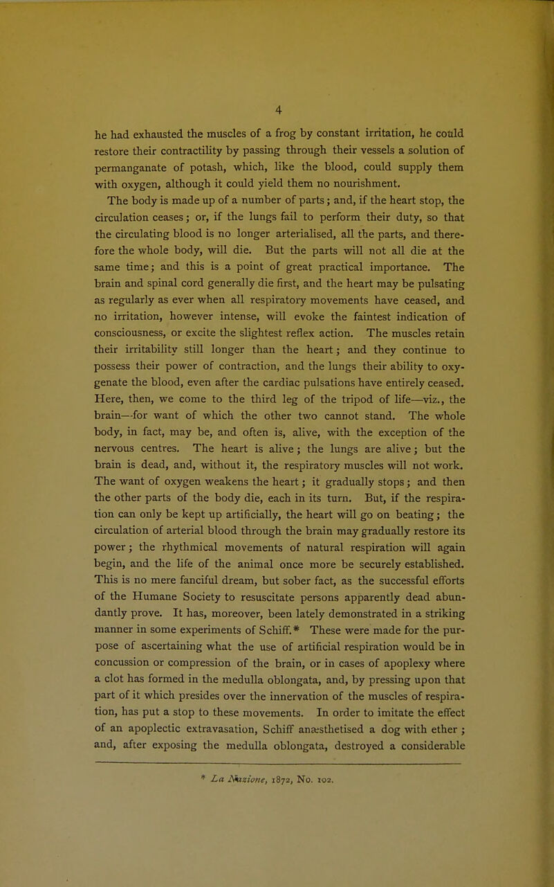 he had exhausted the muscles of a frog by constant irritation, he could restore their contractility by passing through their vessels a solution of permanganate of potash, which, like the blood, could supply them with oxygen, although it could yield them no nourishment. The body is made up of a number of parts; and, if the heart stop, the circulation ceases; or, if the lungs fail to perform their duty, so that the circulating blood is no longer arterialised, all the parts, and there- fore the whole body, will die. But the parts will not all die at the same time; and this is a point of great practical importance. The brain and spinal cord generally die first, and the heart may be pulsating as regularly as ever when all respiratory movements have ceased, and no irritation, however intense, will evoke the faintest indication of consciousness, or excite the slightest reflex action. The muscles retain their irritability still longer than the heart; and they continue to possess their power of contraction, and the lungs their ability to oxy- genate the blood, even after the cardiac pulsations have entirely ceased. Here, then, we come to the third leg of the tripod of life—viz., the brain—for want of which the other two cannot stand. The whole body, in fact, may be, and often is, alive, with the exception of the nervous centres. The heart is alive; the lungs are alive; but the brain is dead, and, without it, the respiratory muscles will not work. The want of oxygen weakens the heart; it gradually stops; and then the other parts of the body die, each in its turn. But, if the respira- tion can only be kept up artificially, the heart will go on beating; the circulation of arterial blood through the brain may gradually restore its power; the rhythmical movements of natural respiration will again begin, and the life of the animal once more be securely established. This is no mere fanciful dream, but sober fact, as the successful efforts of the Humane Society to resuscitate persons apparently dead abun- dantly prove. It has, moreover, been lately demonstrated in a striking manner in some experiments of Schiff* These were made for the pur- pose of ascertaining what the use of artificial respiration would be in concussion or compression of the brain, or in cases of apoplexy where a clot has formed in the medulla oblongata, and, by pressing upon that part of it which presides over the innervation of the muscles of respira- tion, has put a stop to these movements. In order to imitate the effect of an apoplectic extravasation, Schiff anaesthetised a dog with ether ; and, after exposing the medulla oblongata, destroyed a considerable * La Nazione, 1872, No. 102.