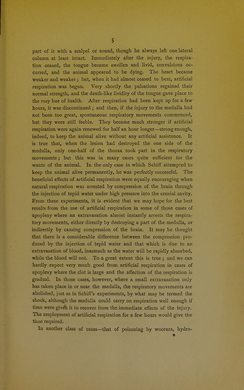 part of it with a scalpel or sound, though he always left one lateral column at least intact. Immediately after the injury, the respira- tion ceased, the tongue became swollen and livid, convulsions oc- curred, and the animal appeared to be dying. The heart became weaker and weaker; but, when it had almost ceased to beat, artificial respiration was begun. Very shortly the pulsations regained their normal strength, and the death-like lividity of the tongue gave place to the rosy hue of health. After respiration had been kept up for a few hours, it was discontinued ; and then, if the injury to the medulla had not been too great, spontaneous respiratory movements commenced, but they were still feeble. They became much stronger if artificial respiration were again renewed for half an hour longer—strong enough, indeed, to keep the animal alive without any artificial assistance. It is true that, when the lesion had destroyed the one side of the medulla, only one-half of the thorax took part in the respiratory movements; but this was in many cases quite sufficient for the wants of the animal. In the only case in which Schiff attempted to keep the animal alive permanently, he was perfectly successful. The beneficial effects of artificial respiration were equally encouraging when natural respiration was arrested by compression of the brain through the injection of tepid water under high pressure into the cranial cavity. From these experiments, it is evident that we may hope for the best results from the use of artificial respiration in some of those cases of apoplexy where an extravasation almost instantly arrests the respira- tory movements, either directly by destroying a part of the medulla, or indirectly by causing compression of the brain. It may be thought that there is a considerable difference between the compression pro- duced by the injection of tepid water and that which is due to an extravasation of blood, inasmuch as the water will be rapidly absorbed, while the blood will not. To a great extent this is true ; and we can hardly expect very much good from artificial respiration in cases of apoplexy where the clot is large and the affection of the respiration is gradual. In those cases, however, where a small extravasation only has taken place in or near the medulla, the respiratory movements are abolished, just as in Schiff's experiments, by what may be termed the shock, although the medulla could carry on respiration well enough if time were give'n it to recover from the immediate effects of the injury. The employment of artificial respiration for a few hours would give the time required. In another class of cases—that of poisoning by woorara, hydro- *