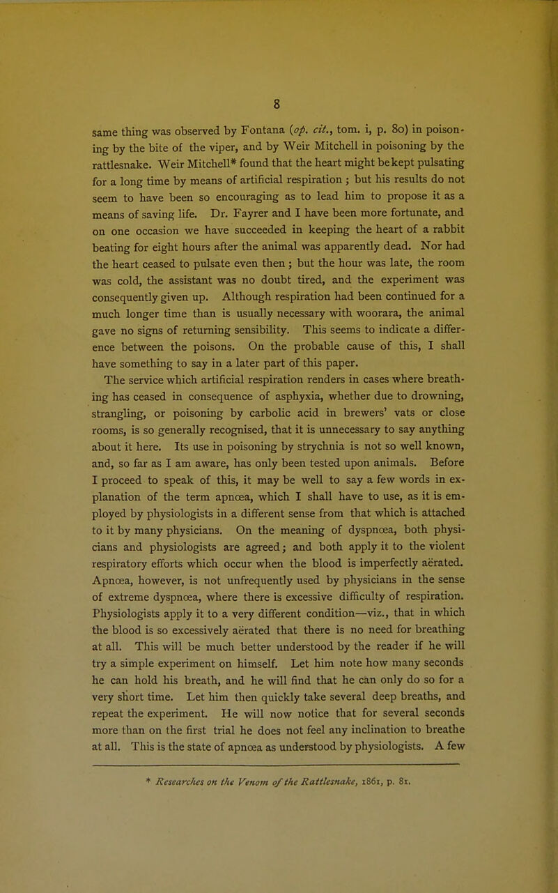 s same thing was observed by Fontana {op. cit., torn, i, p. 80) in poison- ing by the bite of the viper, and by Weir Mitchell in poisoning by the rattlesnake. Weir Mitchell* found that the heart might be kept pulsating for a long time by means of artificial respiration ; but his results do not seem to have been so encouraging as to lead him to propose it as a means of saving life. Dr. Fayrer and I have been more fortunate, and on one occasion we have succeeded in keeping the heart of a rabbit beating for eight hours after the animal was apparently dead. Nor had the heart ceased to pulsate even then ; but the hour was late, the room was cold, the assistant was no doubt tired, and the experiment was consequently given up. Although respiration had been continued for a much longer time than is usually necessary with woorara, the animal gave no signs of returning sensibility. This seems to indicate a differ- ence between the poisons. On the probable cause of this, I shall have something to say in a later part of this paper. The service which artificial respiration renders in cases where breath- ing has ceased in consequence of asphyxia, whether due to drowning, strangling, or poisoning by carbolic acid in brewers' vats or close rooms, is so generally recognised, that it is unnecessary to say anything about it here. Its use in poisoning by strychnia is not so well known, and, so far as I am aware, has only been tested upon animals. Before I proceed to speak of this, it may be well to say a few words in ex- planation of the term apncea, which I shall have to use, as it is em- ployed by physiologists in a different sense from that which is attached to it by many physicians. On the meaning of dyspnoea, both physi- cians and physiologists are agreed; and both apply it to the violent respiratory efforts which occur when the blood is imperfectly aerated. Apncea, however, is not unfrequently used by physicians in the sense of extreme dyspnoea, where there is excessive difficulty of respiration. Physiologists apply it to a very different condition—viz., that in which the blood is so excessively aerated that there is no need for breathing at all. This will be much better understood by the reader if he will try a simple experiment on himself. Let him note how many seconds he can hold his breath, and he will find that he can only do so for a very short time. Let him then quickly take several deep breaths, and repeat the experiment. He will now notice that for several seconds more than on the first trial he does not feel any inclination to breathe at all. This is the state of apncea as understood by physiologists. A few * Jiesearc/ies on the Venom of the Rattlesnake, 1861, p. 81.