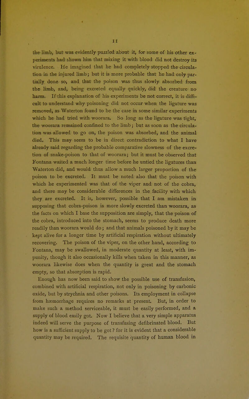 the limb, but was evidently puzzled about it, for some of his other ex- periments had shown him that mixing it with blood did not destroy its virulence. He imagined that he had completely stopped the circula- tion in the injured limb; but it is more probable that he had only par- tially done so, and that the poison was thus slowly absorbed from the limb, and, being excreted equally quickly, did the creature no harm. If this explanation of his experiments be not correct, it is diffi- cult to understand why poisoning did not occur when the ligature was removed, as Waterton found to be the case in some similar experiments which he had tried with woorara. So long as the ligature was tight, the woorara remained confined to the limb; but as soon as the circula- tion was allowed to go on, the poison was absorbed, and the animal died, This may seem to be in direct contradiction to what I have already said regarding the probable comparative slowness of the excre- tion of snake-poison to that of woorara; but it must be observed that Fontana waited a much longer time before he untied the ligatures than Waterton did, and would thus allow a much larger proportion of the poison to be excreted. It must be noted also that the poison with which he experimented was that of the viper and not of the cobra, and there may be considerable differences in the facility with which they are excreted. It is, however, possible that I am mistaken in supposing that cobra-poison is more slowly excreted than woorara, as the facts on which I base the supposition are simply, that the poison of the cobra, introduced into the stomach, seems to produce death more readily than woorara would do; and that animals poisoned by it may be kept alive for a longer time by artificial respiration without ultimately recovering. The poison of the viper, on the other hand, according to Fontana, may be swallowed, in moderate quantity at least, with im- punity, though it also occasionally kills when taken in this manner, as woorara likewise does when the quantity is great and the stomach empty, so that absorption is rapid. Enough has now been said to show the possible use of transfusion, combined with artificial respiration, not only in poisoning by carbonic oxide, but by strychnia and other poisons. Its employment in collapse from haemorrhage requires no remarks at present. But, in order to make such a method serviceable, it must be easily performed, and a supply of blood easily got. Now I believe that a very simple apparatus indeed will serve the purpose of transfusing defibrinated blood. But how is a sufficient supply to be got? for it is evident that a considerable quantity may be required. The requisite quantity of human blood in