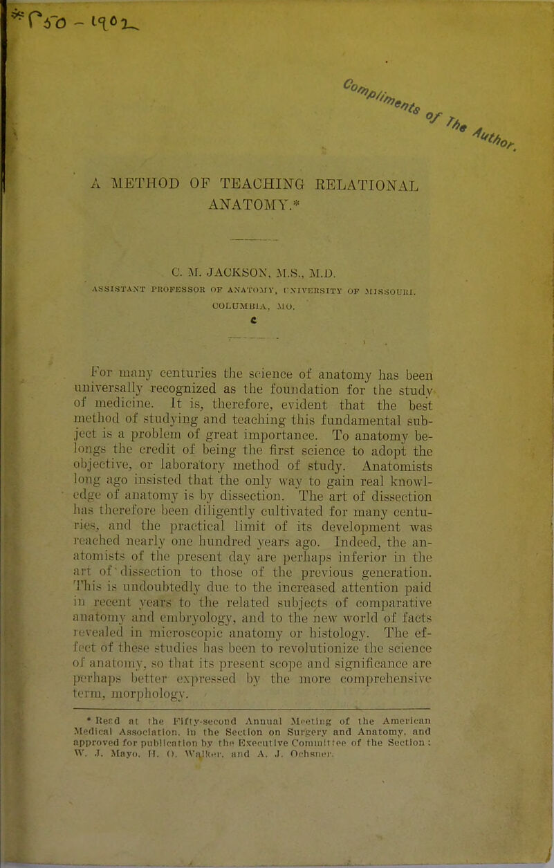 'OA A METHOD OF TEACHING RELATIONAL ANATOMY.* C. M. JACKSON, M.S., M.D. ASSISTANT PItOFKSSOR OF A.NATOMY, I XIVEnSITY OF MISSOIJ];!. (JOLUMBlA, MO. For many centuries the science of anatomy has been universally recognized as the foundation for the study of medicine. It is, therefore, evident that the best method of studying and teaching this fundamental sub- ject is a problem of great importance. To anatomy be- longs the credit of l)eing the first science to adopt the objective, or laboratory method of study. Anatomists long ago insisted that the only way to gain real knowl- edge of anatomy is by dissection. The art of dissection has therefore been diligently cultivated for many centu- ries, and the practical limit of its development was reached nearly one hundred years ago. Indeed, the an- atomists of the present day are perhaps inferior in the art of dissection to those of the previous generation. This is undoubtedly due to the increased attention paid in recent years to the related subjects of comparative anatomy and embryology, and to the new world of facts jcvealed in microscopic anatomy or histology. The ef- fect of these studies has been to revolutionize the science of anatomy, so that its present scojje and significance arc ]jerhaps better expressed by the more comprehensive terra, morphology. * Uefid at the Fifty-second Annual Mi'etiiig of llie American .Medical Association, in the .Section on Surger.v and Anatomy, and approved for publication by the Kxpcutive Coinniirfpp of the Section: