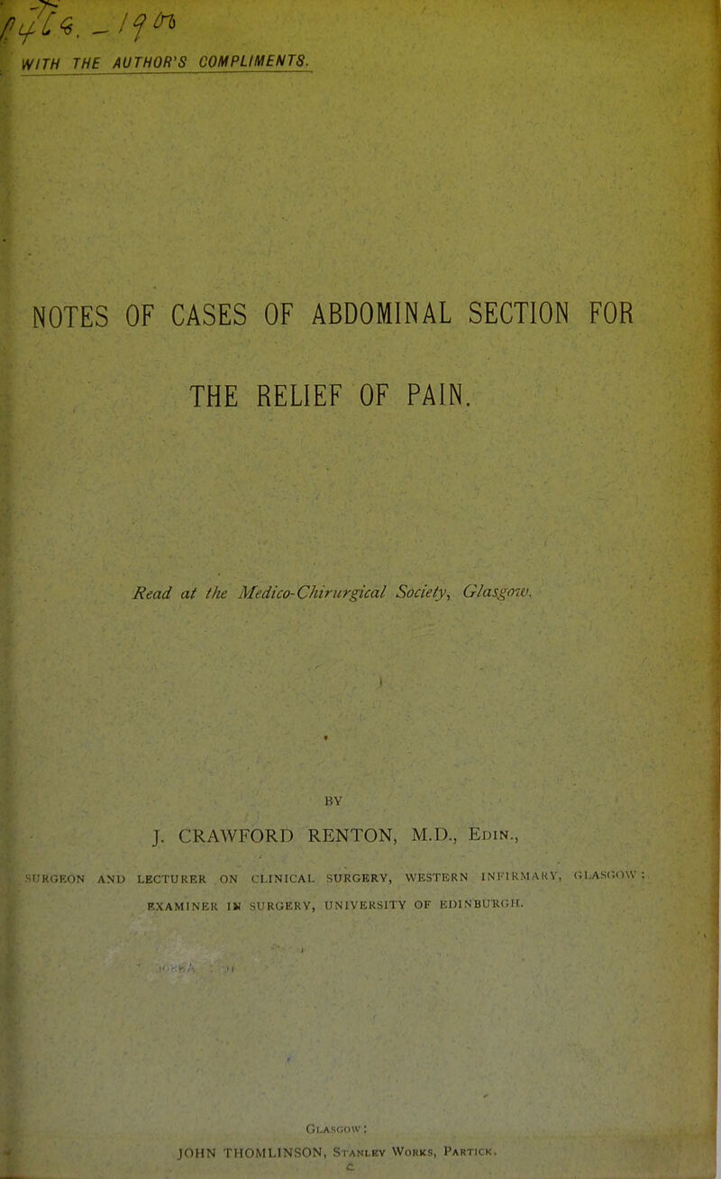 HITH THE AUTHOR'S COMPLIMENTS. NOTES OF CASES OF ABDOMINAL SECTION FOR THE RELIEF OF PAIN, Read at the Medico-Chiriirgical Society, Glasgow. BY J. CRAWFORD RENTON, M.D., Edin., i:H(-,KON and LECTUEiER ON CLINICAL SURGERY, WESTERN INFIRMAUV, (JI.ASOOW RXAMINER IN SURGERY, UNIVERSITY OF EniNBU-RGIf. JOHN THOMLINSON, Stanley Works, Partick. c