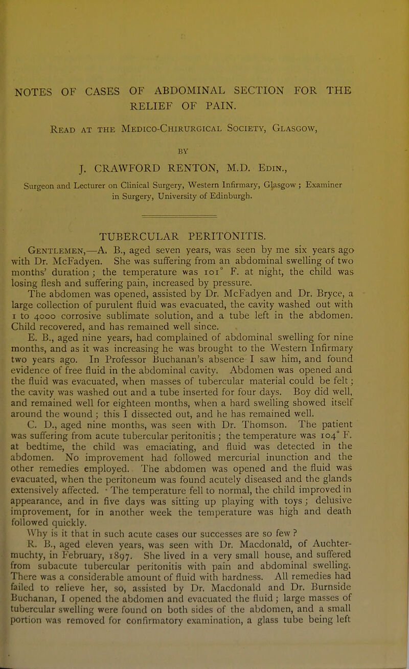 NOTES OF CASES OF ABDOMINAL SECTION FOR THE RELIEF OF PAIN. Read at the Medico-Chirurgical Society, Glasgow, BY J. CRAWFORD RENTON, M.D. Edin., Surgeon and Lecturer on Clinical Surgery, Western Infirmary, Glasgow ; Examiner in Surgery, University of Edinburgh. TUBERCULAR PERITONITIS. Gentlemen,—A. B., aged seven years, was seen by me six years ago with Dr. McFadyen. She was suiiFering from an abdominal swelling of two months' duration ; the temperature was ioi° F. at night, the child was losing flesh and suffering pain, increased by pressure. The abdomen was opened, assisted by Dr. McFadyen and Dr. Bryce, a large collection of purulent fluid was evacuated, the cavity washed out with I to 4000 corrosive subhmate solution, and a tube left in the abdomen. Child recovered, and has remamed well since. E. B., aged nine years, had complained of abdominal swelling for nine months, and as it was increasing he was brought to the Western Infirmary two years ago. In Professor Buchanan's absence I saw him, and found evidence of free fluid in the abdominal cavity. Abdomen was opened and the fluid was evacuated, when masses of tubercular material could be felt; the cavity was washed out and a tube inserted for four days. Boy did well, and remained well for eighteen months, when a hard swelling showed itself around the wound ; this I dissected out, and he has remained well. C. D., aged nine months, was seen with Dr. Thomson. The patient was suffering from acute tubercular peritonitis ; the temperature was 104° F. at bedtime, the child was emaciating, and fluid was detected in the abdomen. No improvement had followed mercurial inunction and the other remedies employed. The abdomen was opened and the fluid was evacuated, when the peritoneum was found acutely diseased and the glands extensively affected. • The temperature fell to normal, the child improved in appearance, and in five days was sitting up playing with toys ; delusive improvement, for in another week the temperature was high and death followed quickly. Why is it that in such acute cases our successes are so few ? R. B., aged eleven years, was seen with Dr. Macdonald, of Auchter- muchty, in February, 1897. She lived in a very small house, and suffered from subacute tubercular peritonitis with pain and abdominal swelling. There was a considerable amount of fluid with hardness. All remedies had failed to relieve her, so, assisted by Dr. Macdonald and Dr. Burnside Buchanan, I opened the abdomen and evacuated the fluid; large masses of tubercular swelling were found on both sides of the abdomen, and a small portion was removed for confirmatory examination, a glass tube being left