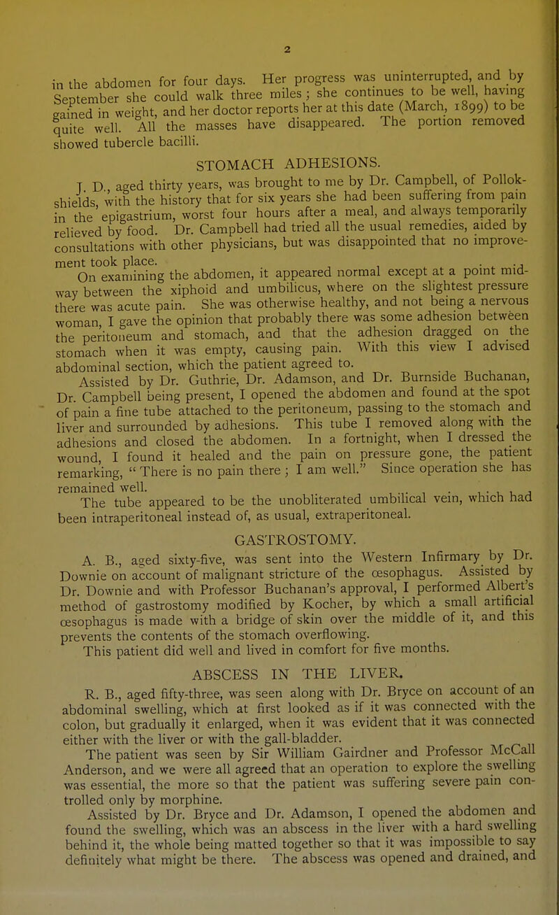 in the abdomen for four days. Her progress was uninterrupted and by September she could walk three miles; she continues to be well, having gained in weight, and her doctor reports her at this date (March, 1899) to be quite well. All the masses have disappeared. Ihe portion removed showed tubercle bacilli. STOMACH ADHESIONS. T D aged thirty years, was brought to me by Dr. Campbell, of PoUok- shields with the history that for six years she had been suffering from pain in the'epigastrium, worst four hours after a meal, and always temporarily relieved by food. Dr. Campbell had tried all the usual remedies, aided by consultations with other physicians, but was disappointed that no improve- ment took place. • ^ -j On examining the abdomen, it appeared normal except at a point mid- way between the xiphoid and umbilicus, where on the slightest pressure there was acute pain. She was otherwise healthy, and not being a nervous woman I gave the opinion that probably there was some adhesion between the peritoneum and stomach, and that the adhesion dragged on the stomach when it was empty, causing pain. With this view I advised abdominal section, which the patient agreed to. Assisted by Dr. Guthrie, Dr. Adamson, and Dr. Burnside Buchanan, Dr. Campbell being present, I opened the abdomen and found at the spot of pain a fine tube attached to the peritoneum, passing to the stomach and liver and surrounded by adhesions. This tube I removed along with the adhesions and closed the abdomen. In a fortnight, when I dressed the wound, I found it healed and the pain on pressure gone, the patient remarking,  There is no pain there ; I am well. Since operation she has remained well. , .,• 1 • i.- u u j The tube appeared to be the unobliterated umbilical vein, which had been intraperitoneal instead of, as usual, extraperitoneal. GASTROSTOMY. A. B., a^ed sixty-five, was sent into the Western Infirmary by Dr. Downie on account of malignant stricture of the oesophagus. Assisted by Dr. Downie and with Professor Buchanan's approval, I performed Albert's method of gastrostomy modified by Kocher, by which a small artificial oesophagus is made with a bridge of skin over the middle of it, and this prevents the contents of the stomach overflowing. This patient did well and Hved in comfort for five months. ABSCESS IN THE LIVER. R. B., aged fifty-three, was seen along with Dr. Bryce on account of an abdominal swelling, which at first looked as if it was connected with the colon, but gradually it enlarged, when it was evident that it was connected either with the liver or with the gall-bladder. The patient was seen by Sir William Gairdner and Professor McCall Anderson, and we were all agreed that an operation to explore the swellmg was essential, the more so that the patient was suffering severe pain con- trolled only by morphine. Assisted by Dr. Bryce and Dr. Adamson, I opened the abdomen and found the sweUing, which was an abscess in the liver with a hard swelling behind it, the whole being matted together so that it was impossible to say definitely what might be there. The abscess was opened and drained, and