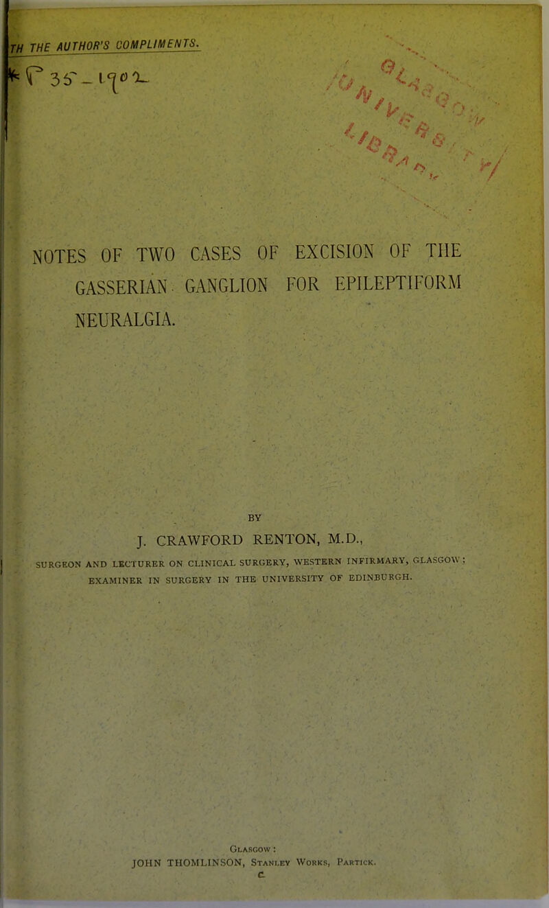 TiJjTH^AUTHOR'S COMPLIMENTS. NOTES OF TWO CASES OF EXCISION OF THE GASSERIAN. GANGLION FOR EPILEPTIFORM NEURALGIA. BY J. CRAWFORD RENTON, M.D., SURGEON AND LECTURER ON CLINICAL SURGERY, WESTERN INFIRMARY, GLASGOW- EXAMINER IN SURGERY IN THE UNIVERSITY OF EDINBURGH. Glasgow : JOHN THOMLINSON, Stanley C Works, Partick.