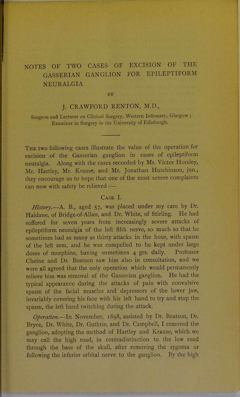 NOTES OF TWO CASES OF EXCISION OF THE GASSERIAN GANGLION FOR EPILEPTIFORM NEURALGIA. BY J. CRAWFORD RENTON, M.D., Surgeon and Lecturer on Clinical Surgery, Western Infirmar)', Glasgow ; Examiner in Surgery in the University of Edinburgh. The two following cases illustrate the value of the operation for excision of the Gasserian ganglion in cases of epileptiform neuralgia. Along with the cases recorded by Mr. Victor Horsley, Mr. Hartley, Mr. Krause, and Mr. Jonathan Hutchinson, jun., they encourage us to hope that one of the most severe complaints can now with safety be relieved :— Case I. History.—A. B., aged 57, was placed under my care by Dr. Haldane, of Bridge-of-Allan, and Dr. White, of Stirling. He had suffered for seven years from increasingly severe attacks of epileptiform neuralgia of the left fifth nerve, so much so that he sometimes had as many as thirty attacks in the hour, with spasm of the left arm, and he was compelled to be kept under large doses of morphine, having sometimes 4 grs. daily. Professor Cheine and Dr. Beatson saw him also in consultation, and we were all agreed that the only operation which would permanently relieve him was removal of the Gasserian ganglion. He had the typical appearance during the attacks of pain with convulsive spasm of the facial muscles and depressors of the lower jaw, invariably covering his face with his left hand to try and stop the spasm, the left hand twitching during the attack. Operation.—In November, 1898, assisted by Dr. Beatson, Dr. Bryce, Dr. White, Dr. Guthrie, and Dr. Campbell, I removed the ganglion, adopting the method of Hartley and Krause, which we may call the high road, in contradistinction to the low road through the base of the skull, after removing the zygoma or following the inferior orbital nerve to the ganglion. By the high