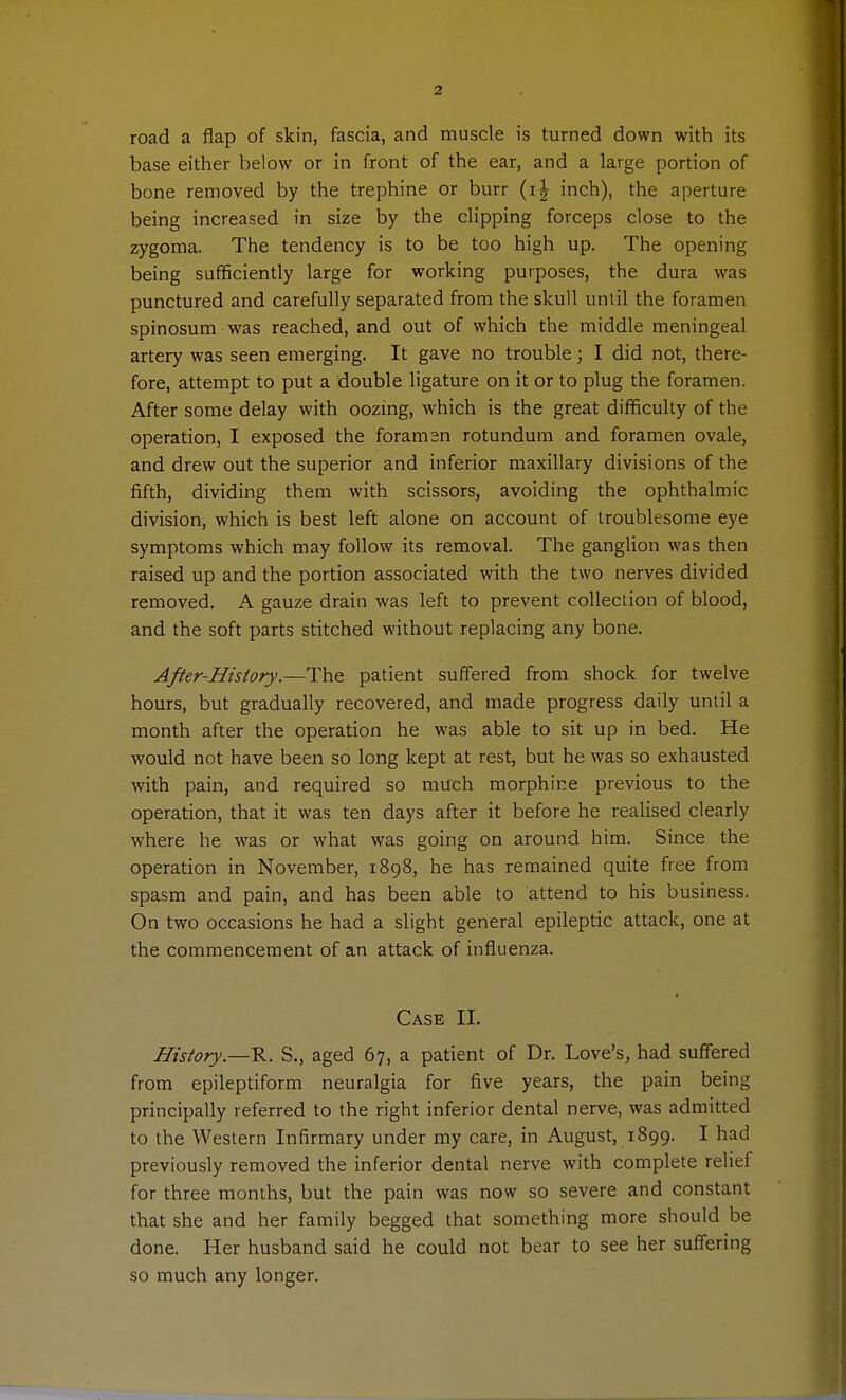 road a flap of skin, fascia, and muscle is turned down with its base either below or in front of the ear, and a large portion of bone removed by the trephine or burr (i^ inch), the aperture being increased in size by the clipping forceps close to the zygoma. The tendency is to be too high up. The opening being sufficiently large for working purposes, the dura was punctured and carefully separated from the skull until the foramen spinosum was reached, and out of which the middle meningeal artery was seen emerging. It gave no trouble; I did not, there- fore, attempt to put a double ligature on it or to plug the foramen. After some delay with oozing, which is the great difficulty of the operation, I exposed the foramsn rotundum and foramen ovale, and drew out the superior and inferior maxillary divisions of the fifth, dividing them with scissors, avoiding the ophthalmic division, which is best left alone on account of troublesome eye symptoms which may follow its removal. The ganglion was then raised up and the portion associated with the two nerves divided removed. A gauze drain was left to prevent collection of blood, and the soft parts stitched without replacing any bone. After-History.—The patient suffered from shock for twelve hours, but gradually recovered, and made progress daily until a month after the operation he was able to sit up in bed. He would not have been so long kept at rest, but he was so exhausted with pain, and required so much morphine previous to the operation, that it was ten days after it before he realised clearly where he was or what was going on around him. Since the operation in November, 1898, he has remained quite free from spasm and pain, and has been able to attend to his business. On two occasions he had a slight general epileptic attack, one at the commencement of an attack of influenza. Case II. History—v.. S., aged 67, a patient of Dr. Love's, had suffered from epileptiform neuralgia for five years, the pain being principally referred to the right inferior dental nerve, was admitted to the Western Infirmary under my care, in August, 1899. I had previously removed the inferior dental nerve with complete relief for three months, but the pain was now so severe and constant that she and her family begged that something more should be done. Her husband said he could not bear to see her suffering so much any longer.