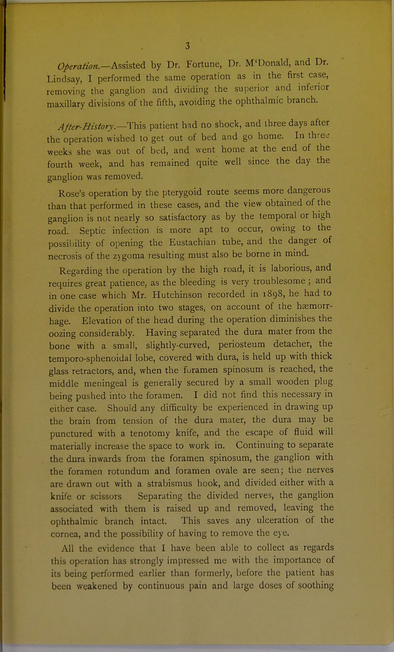 operation.—K^shitA by Dr. Fortune, Dr. M'Donald, and Dr. Lindsay, I performed the same operation as in the first case, removing the ganglion and dividing the superior and inferior maxillary divisions of the fifth, avoiding the ophthalmic branch. AJter-Hisiory.—This patient had no shock, and three days after the operation wished to get out of bed and go home. In three weeks she was out of btd, and went home at the end of the fourth week, and has remained quite well since the day the ganglion was removed. Rose's operation by the pterygoid route seems more dangerous than that performed in these cases, and the view obtained of the ganglion is not nearly so satisfactory as by the temporal or high road. Septic infection is more apt to occur, owing to the possibility of opening the Eustachian tube, and the danger of necrosis of the zygoma resulting must also be borne in mind. Regarding the operation by the high road, it is laborious, and requires great patience, as the bleeding is very troublesome; and in one case which Mr. Hutchinson recorded in 1898, he had to divide the operation into two stages, on account of the haemorr- hage. Elevation of the head during the operation diminishes the oozing considerably. Having separated the dura mater from the bone with a small, slightly-curved, periosteum detacher, the temporo-sphenoidal lobe, covered with dura, is held up with thick glass retractors, and, when the furamen spinosum is reached, the middle meningeal is generally secured by a small wooden plug being pushed into the foramen. I did not find this necessary in either case. Should any difficulty be experienced in drawing up the brain from tension of the dura mater, the dura may be punctured with a tenotomy knife, and the escape of fluid will materially increase the space to work in. Continuing to separate the dura inwards from the foramen spinosum, the ganglion with the foramen rotundum and foramen ovale are seen; the nerves are drawn out with a strabismus hook, and divided either with a knife or scissors Separating the divided nerves, the ganglion associated with them is raised up and removed, leaving the ophthalmic branch intact. This saves any ulceration of the cornea, and the possibility of having to remove the eye. All the evidence that I have been able to collect as regards this operation has strongly impressed me with the importance of its being performed earlier than formerly, before the patient has been weakened by continuous pain and large doses of soothing