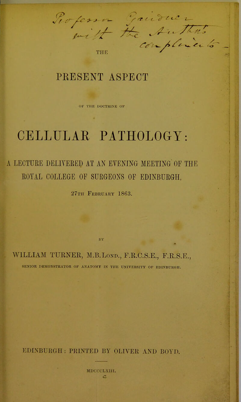 TIIK PEESENT ASPECT (IK THE DOCTRINE OF CELLULAR PATHOLOGY: A LECTURE DELIVERED AT AN EVENING MEETING OF THE ROYAL COLLEGE OF SURGEONS OF EDINBURGH, 27th February 1863. WILLIAM TURNER, M.B.Lond., F.R.C.S.E., F.R.S.E., SENIOR DEMONSTRATOR OF ANATOMY UJ THE UNIVERSITY OF EDINBURGH. EDINBURGH: PRINTED BY OLIVER AND BOYD. MDCCCLXI1I.